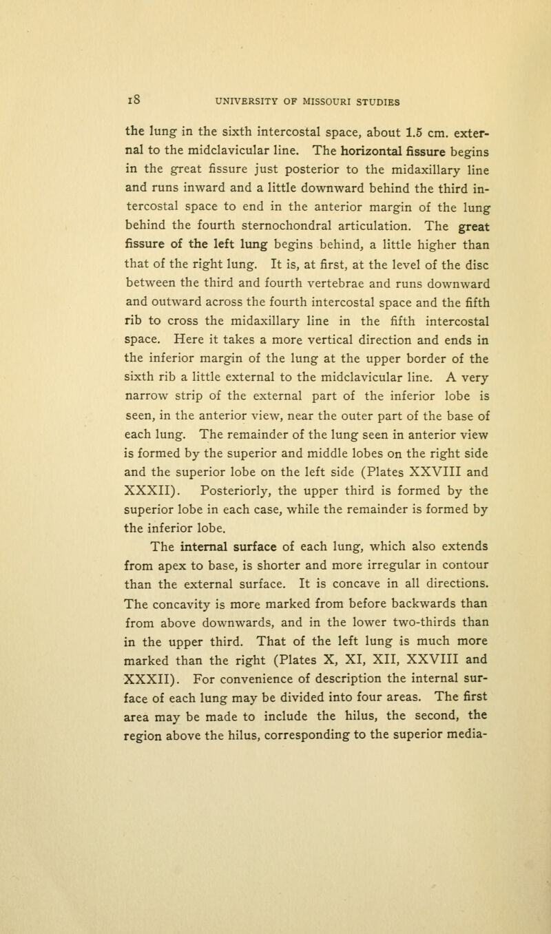 the lung in the sixth intercostal space, about 1.5 cm. exter- nal to the midclavicular line. The horizontal fissure begins in the great fissure just posterior to the midaxillary line and runs inward and a little downward behind the third in- tercostal space to end in the anterior margin of the lung behind the fourth sternochondral articulation. The great fissure of the left lung begins behind, a little higher than that of the right lung. It is, at first, at the level of the disc between the third and fourth vertebrae and runs downward and outward across the fourth intercostal space and the fifth rib to cross the midaxillary line in the fifth intercostal space. Here it takes a more vertical direction and ends in the inferior margin of the lung at the upper border of the sixth rib a little external to the midclavicular line. A very narrow strip of the external part of the inferior lobe is seen, in the anterior view, near the outer part of the base of each lung. The remainder of the lung seen in anterior view is formed by the superior and middle lobes on the right side and the superior lobe on the left side (Plates XXVIII and XXXII). Posteriorly, the upper third is formed by the superior lobe in each case, while the remainder is formed by the inferior lobe. The internal surface of each lung, which also extends from apex to base, is shorter and more irregular in contour than the external surface. It is concave in all directions. The concavity is more marked from before backwards than from above downwards, and in the lower two-thirds than in the upper third. That of the left lung is much more marked than the right (Plates X, XI, XII, XXVIII and XXXII). For convenience of description the internal sur- face of each lung may be divided into four areas. The first area may be made to include the hilus, the second, the region above the hilus, corresponding to the superior media-