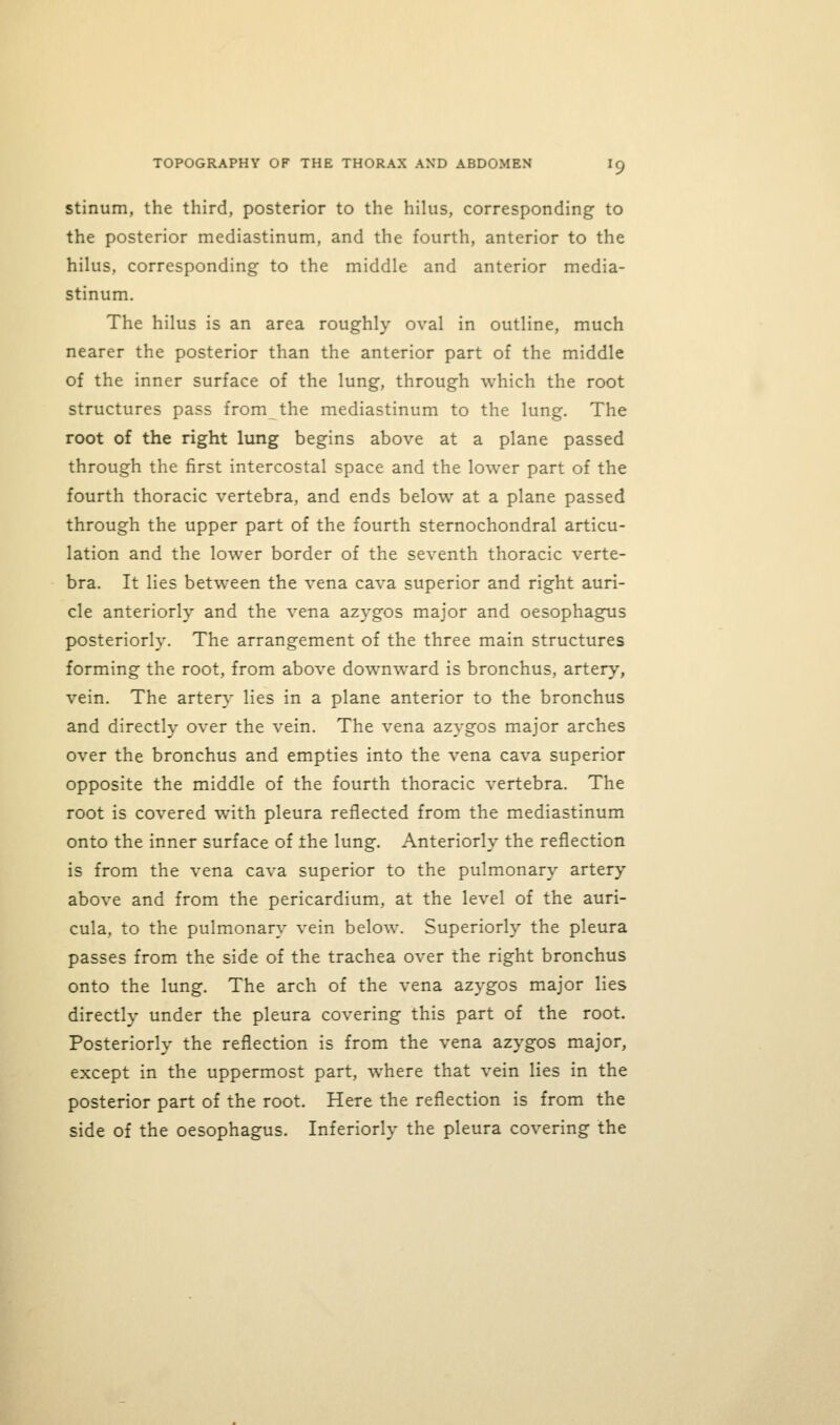 stinum, the third, posterior to the hilus, corresponding to the posterior mediastinum, and the fourth, anterior to the hilus, corresponding to the middle and anterior media- stinum. The hilus is an area roughly oval in outline, much nearer the posterior than the anterior part of the middle of the inner surface of the lung, through which the root structures pass from the mediastinum to the lung. The root of the right lung begins above at a plane passed through the first intercostal space and the lower part of the fourth thoracic vertebra, and ends below at a plane passed through the upper part of the fourth sternochondral articu- lation and the lower border of the seventh thoracic verte- bra. It lies between the vena cava superior and right auri- cle anteriorly and the vena azygos major and oesophagus posteriorly. The arrangement of the three main structures forming the root, from above downward is bronchus, artery, vein. The arter}- lies in a plane anterior to the bronchus and directly over the vein. The vena azygos major arches over the bronchus and empties into the vena cava superior opposite the middle of the fourth thoracic vertebra. The root is covered with pleura reflected from the mediastinum onto the inner surface of the lung. Anteriorly the reflection is from the vena cava superior to the pulmonary artery above and from the pericardium, at the level of the auri- cula, to the pulmonary vein below. Superiorly the pleura passes from the side of the trachea over the right bronchus onto the lung. The arch of the vena azygos major lies directly under the pleura covering this part of the root. Posteriorly the reflection is from the vena azygos major, except in the uppermost part, where that vein lies in the posterior part of the root. Here the reflection is from the side of the oesophagus. Inferiorly the pleura covering the