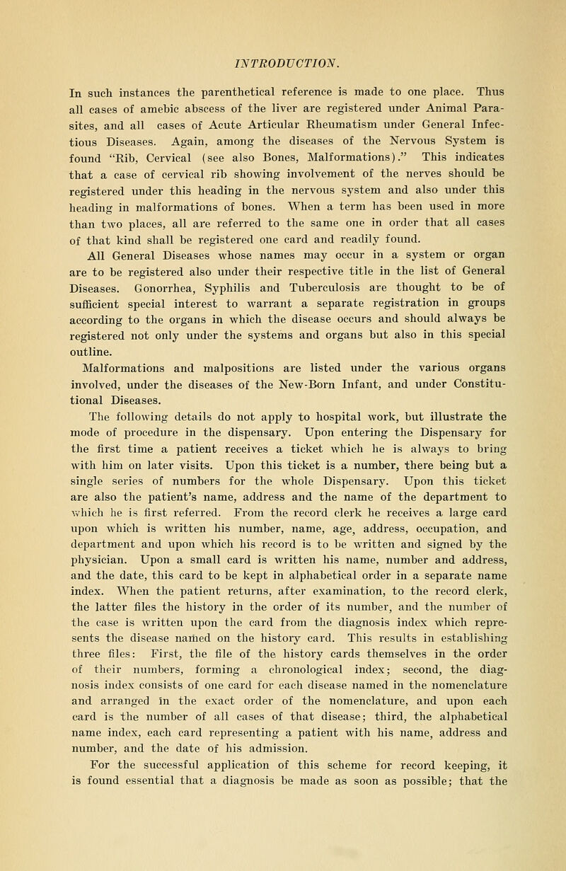 In such instances the parenthetical reference is made to one place. Thus all cases of amebic abscess of the liver are registered under Animal Para- sites, and all cases of Acute Articular Rheumatism under General Infec- tious Diseases. Again, among the diseases of the Nervous System is found Rib, Cervical (see also Bones, Malformations). This indicates that a case of cervical rib showing involvement of the nerves should be registered under this heading in the nervous system and also under this heading in malformations of bones. When a term has been used in more than two places, all are referred to the same one in order that all cases of that kind shall be registered one card and readily found. All General Diseases whose names may occur in a system or organ are to be registered also under their respective title in the list of General Diseases. Gonorrhea, Syphilis and Tuberculosis are thought to be of sufficient special interest to warrant a separate registration in groups according to the organs in which the disease occurs and should always be registered not only under the systems and organs but also in this special outline. Malformations and malpositions are listed under the various organs involved, under the diseases of the New-Born Infant, and under Constitu- tional Diseases. The following details do not apply to hospital work, but illustrate the mode of procedure in the dispensary. Upon entering the Dispensary for the first time a patient receives a ticket which he is always to bring with him on later visits. Upon this ticket is a number, there being but a single series of numbers for the whole Dispensary. Upon this ticket are also the patient's name, address and the name of the department to which he is first referred. From the record clerk he receives a large card upon which is written his number, name, age, address, occupation, and department and upon which his record is to be written and signed by the physician. Upon a small card is written his name, number and address, and the date, this card to be kept in alphabetical order in a separate name index. When the patient returns, after examination, to the record clerk, the latter files the history in the order of its number, and the number of the case is written upon the card from the diagnosis index which repre- sents the disease named on the history card. This results in establishing three files: First, the file of the history cards themselves in the order of their numbers, forming a chronological index; second, the diag- nosis index consists of one card for each disease named in the nomenclature and arranged in the exact order of the nomenclature, and upon each card is the number of all cases of that disease; third, the alphabetical name index, each card representing a patient with his name, address and number, and the date of his admission. For the successful application of this scheme for record keeping, it is found essential that a diagnosis be made as soon as possible; that the