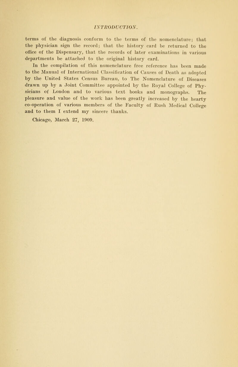 terms of the diagnosis conform to the terms of the nomenclature; that the physician sign the record; that the history card he returned to the office of the Dispensary, that the records of later examinations in various departments be attached to the original history card. In the compilation of this nomenclature free reference has been made to the Manual of International Classification of Causes of Death as adopted by the United States Census Bureau, to The Nomenclature of Diseases drawn up by a Joint Committee appointed by the Royal College of Phy- sicians of London and to various text books and monographs. The pleasure and value of the work has been greatly increased by the hearty co-operation of various members of the Faculty of Rush Medical College and to them I extend my sincere thanks. Chicago, March 27, 1909.