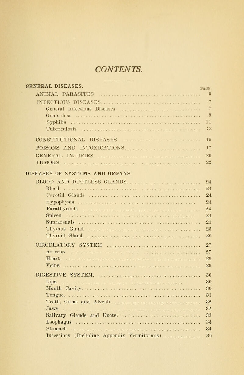 CONTENTS. GENERAL DISEASES. pAGB ANIMAL PARASITES 5 INFECTIOUS DISEASES 7 General Infectious Diseases 7 Gonorrhea 9 Syphilis 11 Tuberculosis 13 CONSTITUTIONAL DISEASES 15 POISONS AND INTOXICATIONS 17 GENERAL INJURIES 20 TUMORS 22 DISEASES OF SYSTEMS AND ORGANS. BLOOD AND DUCTLESS GLANDS 24 Blood 24 Carotid Glands 24 Hypophysis 24 Parathyroids 24 Spleen 24 Suprarenals 25 Thymus Gland 25 Thyroid Gland 26 CIRCULATORY SYSTEM 27 Arteries 27 Heart 29 Veins 29 DIGESTIVE SYSTEM 30 Lips 30 Mouth Cavity 30 Tongue 31 Teeth, Gums and Alveoli 32 Jaws 32 Salivary Glands and Ducts 33 Esophagus 34 Stomach 34 Intestines (Including Appendix Vermiformis) 36