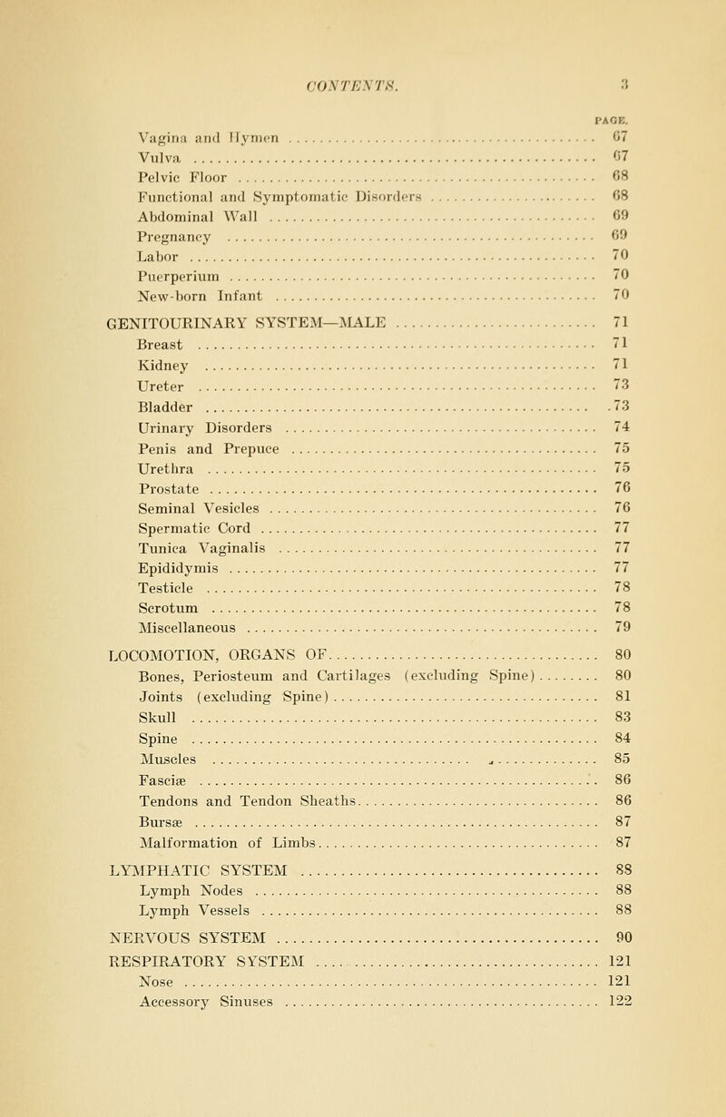 I'AOE. Vagina and I lymen 67 Vulva 07 Pelvic Floor 68 Functional and Symptomatic Disorders 08 Abdominal Wall 69 Pregnancy 69 Labor 70 Puerperium 70 New-born Infant 70 GENITOURINARY SYSTEM—MALE 71 Breast 71 Kidney 71 Ureter 73 Bladder 73 Urinary Disorders 74 Penis and Prepuce 75 Urethra 75 Prostate 76 Seminal Vesicles 76 Spermatic Cord 77 Tunica Vaginalis 77 Epididymis 77 Testicle 78 Scrotum 78 Miscellaneous 79 LOCOMOTION, ORGANS OF 80 Bones, Periosteum and Cartilages (excluding Spine) 80 Joints (excluding Spine) 81 Skull 83 Spine 84 Muscles ., 85 Fasciae 86 Tendons and Tendon Sheaths 86 Bursas 87 Malformation of Limbs 87 LYMPHATIC SYSTEM 88 Lymph Nodes 88 Lymph Vessels 88 NERVOUS SYSTEM 90 RESPIRATORY SYSTEM 121 Nose 121 Accessory Sinuses 122