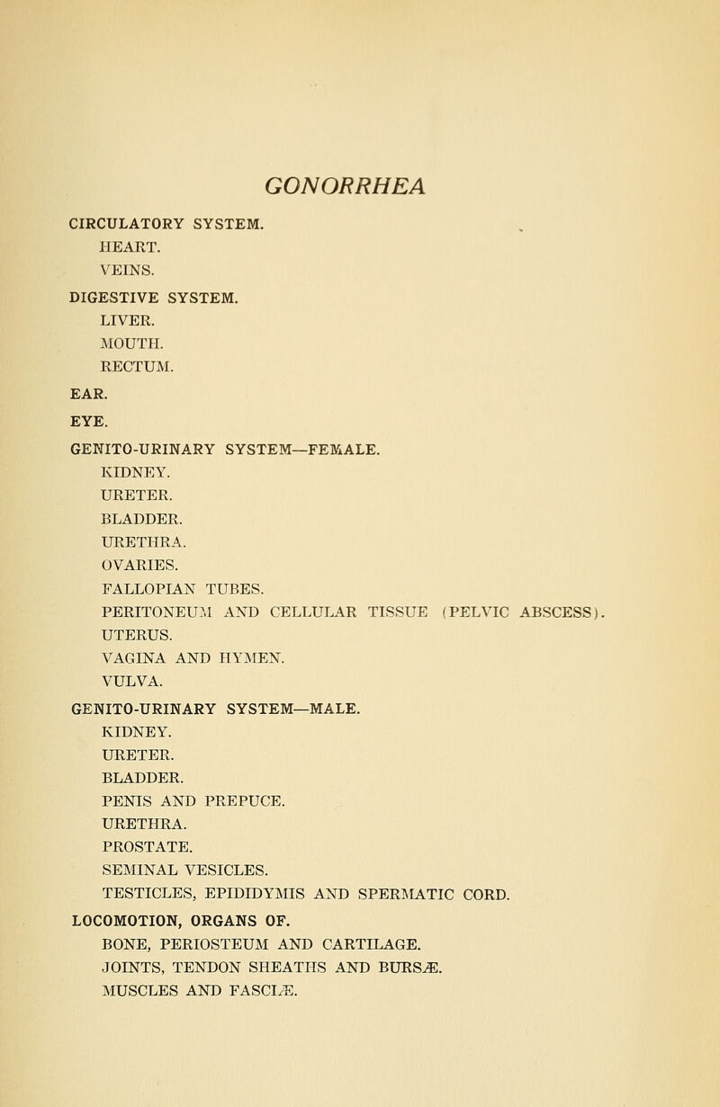 GONORRHEA CIRCULATORY SYSTEM. HEART. VEINS. DIGESTIVE SYSTEM. LIVER. MOUTH. RECTUM. EAR. EYE. GEKITO-URINARY SYSTEM—FEMALE. KIDNEY. URETER. BLADDER. URETHRA. OVARIES. FALLOPIAN TUBES. PERITONEUM AND CELLULAR TISSUE (PELVIC ABSCESS). UTERUS. VAGINA AND HYMEN. VULVA. GENITO-URINARY SYSTEM—MALE. KIDNEY. URETER. BLADDER. PENIS AND PREPUCE. URETHRA. PROSTATE. SEMINAL VESICLES. TESTICLES, EPIDIDYMIS AND SPERMATIC CORD. LOCOMOTION, ORGANS OF. BONE, PERIOSTEUM AND CARTILAGE. JOINTS, TENDON SHEATHS AND BURS^. MUSCLES AND FASCIAE.