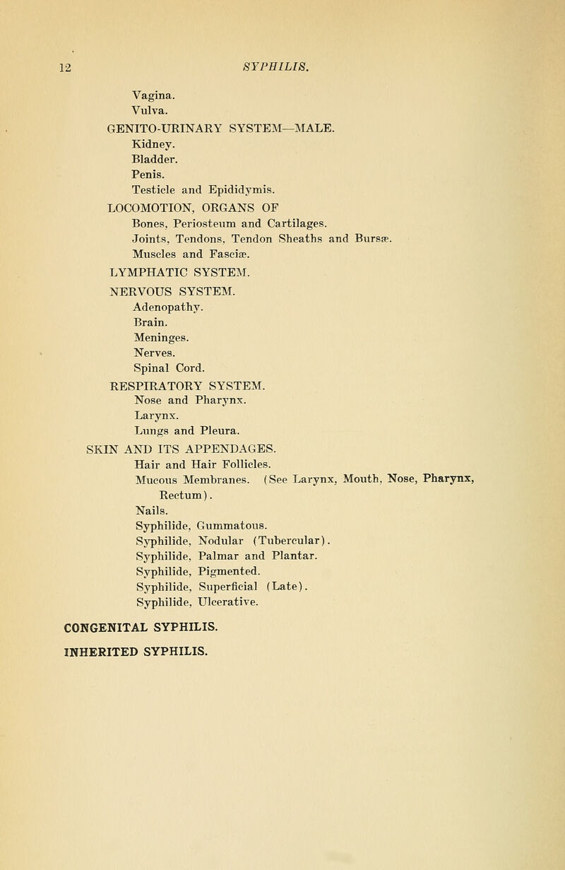 Vagina. Vulva. GENITO-URINARY SYSTEM—MALE. Kidney. Bladder. Penis. Testicle and Epididymis. LOCOMOTION, ORGANS OF Bones, Periosteum and Cartilages. Joints, Tendons, Tendon Sheaths and Bursas Muscles and Fasciae. LYMPHATIC SYSTEM. NERVOUS SYSTEM. Adenopathy. Brain. Meninges. Nerves. Spinal Cord. RESPIRATORY SYSTEM. Nose and Pharynx. Larynx. Lungs and Pleura. SKIN AND ITS APPENDAGES. Hair and Hair Follicles. Mucous Membranes. (See Larynx, Mouth, Nose, Pharynx, Rectum). Nails. Syphilide, Gummatous. Syphilide, Nodular (Tubercular). Syphilide, Palmar and Plantar. Syphilide, Pigmented. Syphilide, Superficial (Late). Syphilide, Ulcerative. CONGENITAL SYPHILIS. INHERITED SYPHILIS.