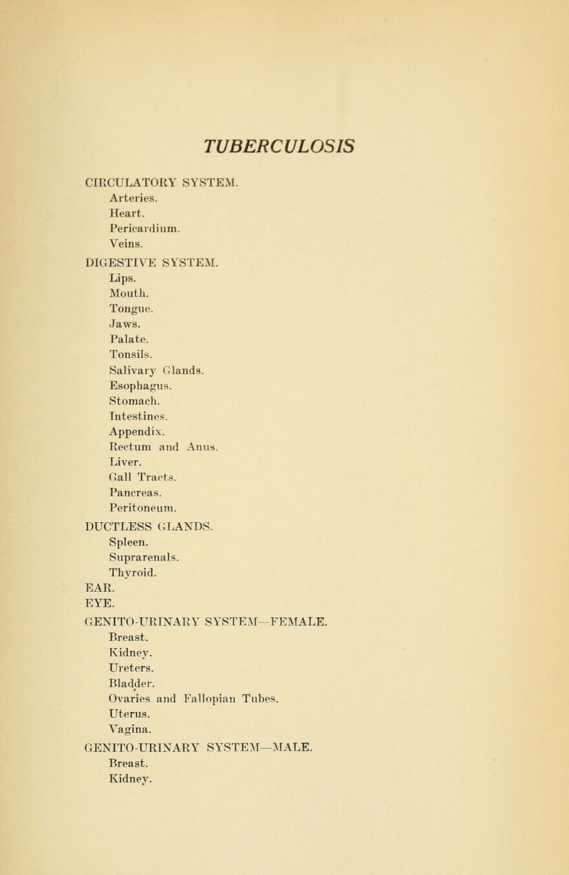 CIRCULATORY SYSTEM. Arteries. Heart. Pericardium. Veins. DIGESTIVE SYSTEM. Lips. Mouth. Tongue. Jaws. Palate. Tonsils. Salivary Glands. Esophagus. Stomach. Intestines. Appendix. Rectum and Anus. Liver. Call Tracts. Pancreas. Peritoneum. DUCTLESS GLANDS. Spleen. Suprarenals. Thyroid. EAR. EYE. GENITOURINARY SYSTEM—FEMALE. Breast. Kidney. Ureters. Bladder. Ovaries and Fallopian Tubes. Uterus. Vagina. GENITO-URINARY SYSTEM—MALE. Breast. Kidney.