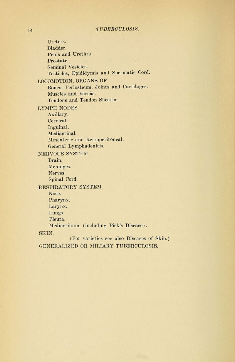 Ureters. Bladder. Penis and Urethra. Prostate. Seminal Vesicles. Testicles, Epididymis and Spermatic Cord. LOCOMOTION, ORGANS OF Bones, Periosteum. Joints and Cartilages. Muscles and Fasciae. Tendons and Tendon Sheaths. LYMPH NODES. Axillary. Cervical. Inguinal. Mediastinal. Mesenteric and Retroperitoneal. General Lymphadenitis. NERVOUS SYSTEM. Brain. Meninges. Nerves. Spinal Cord. RESPIRATORY SYSTEM. Nose. Pharynx. Larynx. Lungs. Pleura. Mediastinum (inchiding Pick's Disease). SKIN. (For varieties see also Diseases of Skin.) GENERALIZED OR MILIARY TUBERCULOSIS.