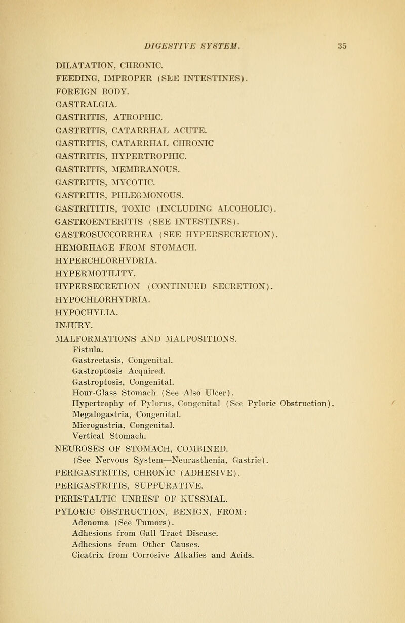 DILATATION, CHRONIC. FEEDING, IMPROPER (SEE INTESTINES). FOREIGN BODY. GASTRALGIA. GASTRITIS, ATROPHIC. GASTRITIS, CATARRHAL ACUTE. GASTRITIS, CATARRHAL CHRONIC GASTRITIS, HYPERTROPHIC. GASTRITIS, MEMBRANOUS. GASTRITIS, MYCOTIC. GASTRITIS, PHLEGMONOUS. GASTRITITIS, TOXIC (INCLUDING ALCOHOLIC). GASTROENTERITIS (SEE INTESTDJES). GASTROSUCCORRHEA (SEE HYPERSECRETION). HEMORHAGE FROM STOMACH. HYPERCHLORHYDRIA. HYPERMOTILITY. HYPERSECRETION (CONTINUED SECRETION). HYPOCHLORHYDRIA. HYPOCHYLIA. INJURY^. MALFORMATIONS AND MALPOSITIONS. Fistula. Gastrectasis, Congenital. Gastroptosis Acquired. Gastroptosis, Congenital. Hour-Glass Stomach (See Also Ulcer). Hypertrophy of Pylorus, Congenital (See Pyloric Obstruction). Megalogastria, Congenital. Microgastria, Congenital. Vertical Stomach. NEUROSES OF STOMACH, COMBINED. (See Nervous System—Neurasthenia, Gastric). PERIGASTRITIS, CHRONIC (ADHESP7E). PERIGASTRITIS, SUPPURATIVE. PERISTALTIC UNREST OF KUSSMAL. PYLORIC OBSTRUCTION, BENIGN, FROM: Adenoma (See Tumors). Adhesions from Gall Tract Disease. Adhesions from Other Causes. Cicatrix from Corrosive Alkalies and Acids.