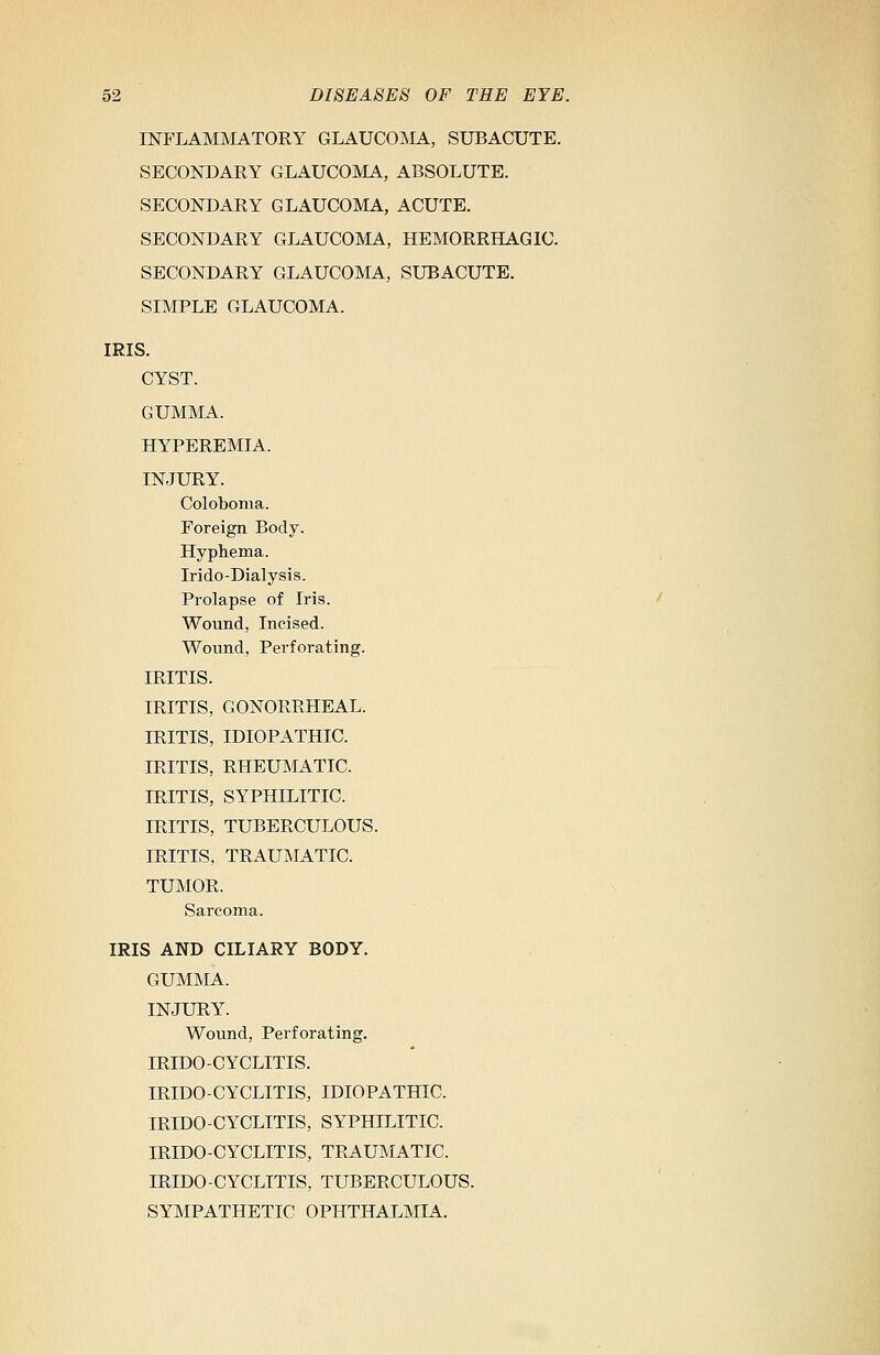 INFLAMMATORY GLAUCOMA, SUBACUTE. SECONDARY GLAUCOMA, ABSOLUTE. SECONDARY GLAUCOMA, ACUTE. SECONDARY GLAUCOMA, HEMORRHAGIC. SECONDARY GLAUCOMA, SUBACUTE. SIMPLE GLAUCOMA. IRIS. CYST. GUMMA. HYPEREMIA. INJURY. Coloboma. Foreign Body. Hyphema. Irido-Dialysis. Prolapse of Iris. Wound, Incised. Wound, Perforating. IRITIS. IRITIS, GONORRHEAL. IRITIS, IDIOPATHIC. IRITIS, RHEUMATIC. IRITIS, SYPHILITIC. IRITIS, TUBERCULOUS. IRITIS, TRAUMATIC. TUMOR. Sarcoma. IRIS AND CILIARY BODY. GUMMA. INJURY. Wound, Perforating. IRIDOCYCLITIS. IRIDOCYCLITIS, IDIOPATHIC. IRIDOCYCLITIS, SYPHILITIC. IRIDO-CYCLITIS, TRAUMATIC. IRIDO-CYCLITIS, TUBERCULOUS. SYMPATHETIC OPHTHALMIA.