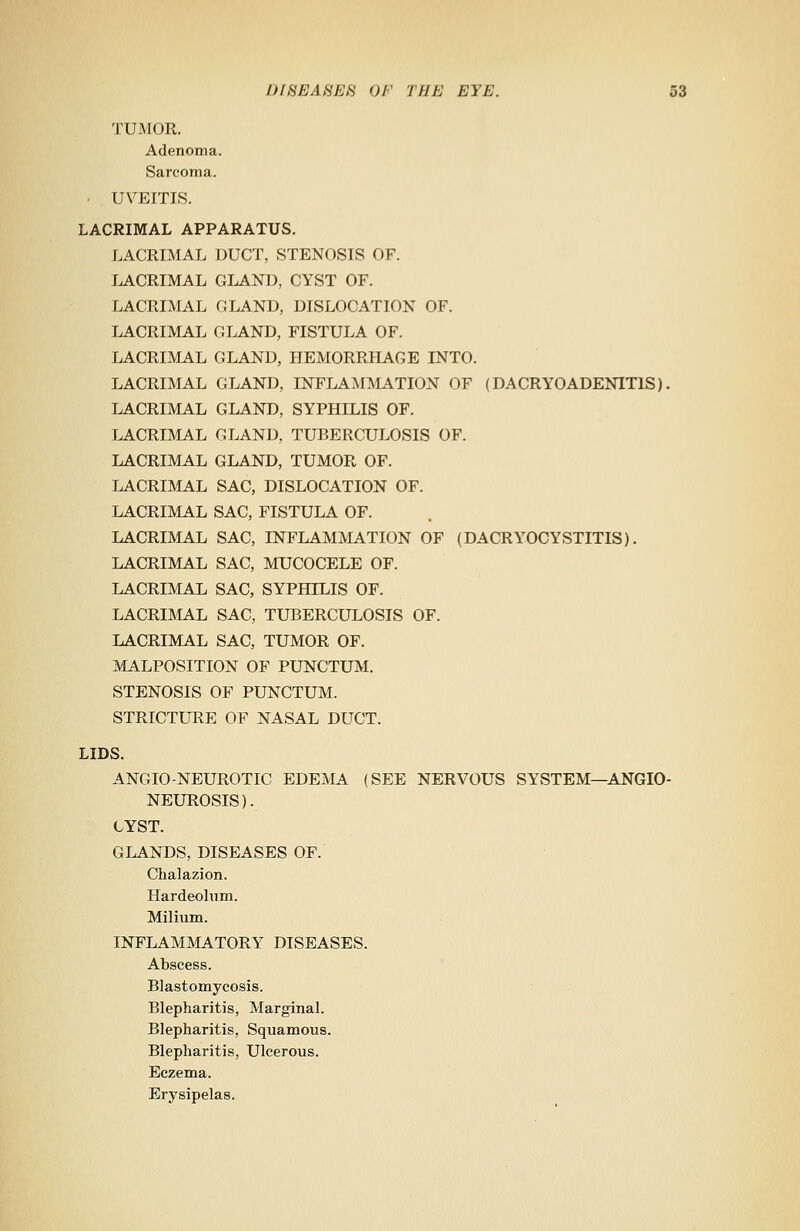 TUMOR. Adenoma. Sarcoma. UVEITIS. LACRIMAL APPARATUS. LACRIMAL DUCT, STENOSIS OF. LACRIMAL GLAND, CYST OF. LACRIMAL GLAND, DISLOCATION OF. LACRIMAL GLAND, FISTULA OF. LACRIMAL GLAND, HEMORRHAGE INTO. LACRIMAL GLAND, INFLAMMATION OF (DACRYOADENIT1S). LACRIMAL GLAND, SYPHILIS OF. LACRIMAL GLAND, TUBERCULOSIS OF. LACRIMAL GLAND, TUMOR OF. LACRIMAL SAC, DISLOCATION OF. LACRIMAL SAC, FISTULA OF. LACRIMAL SAC, INFLAMMATION OF (DACRYOCYSTITIS). LACRIMAL SAC, MUCOCELE OF. LACRIMAL SAC, SYPHILIS OF. LACRIMAL SAC, TUBERCULOSIS OF. LACRIMAL SAC, TUMOR OF. MALPOSITION OF PUNCTUM. STENOSIS OF PUNCTUM. STRICTURE OF NASAL DUCT. LIDS. ANGIONEUROTIC EDEMA (SEE NERVOUS SYSTEM—ANGIO- NEUROSIS). CYST. GLANDS, DISEASES OF. Chalazion. Hardeolum. Milium. INFLAMMATORY DISEASES. Abscess. Blastomycosis. Blepharitis, Marginal. Blepharitis, Squamous. Blepharitis, Ulcerous. Eczema. Erysipelas.