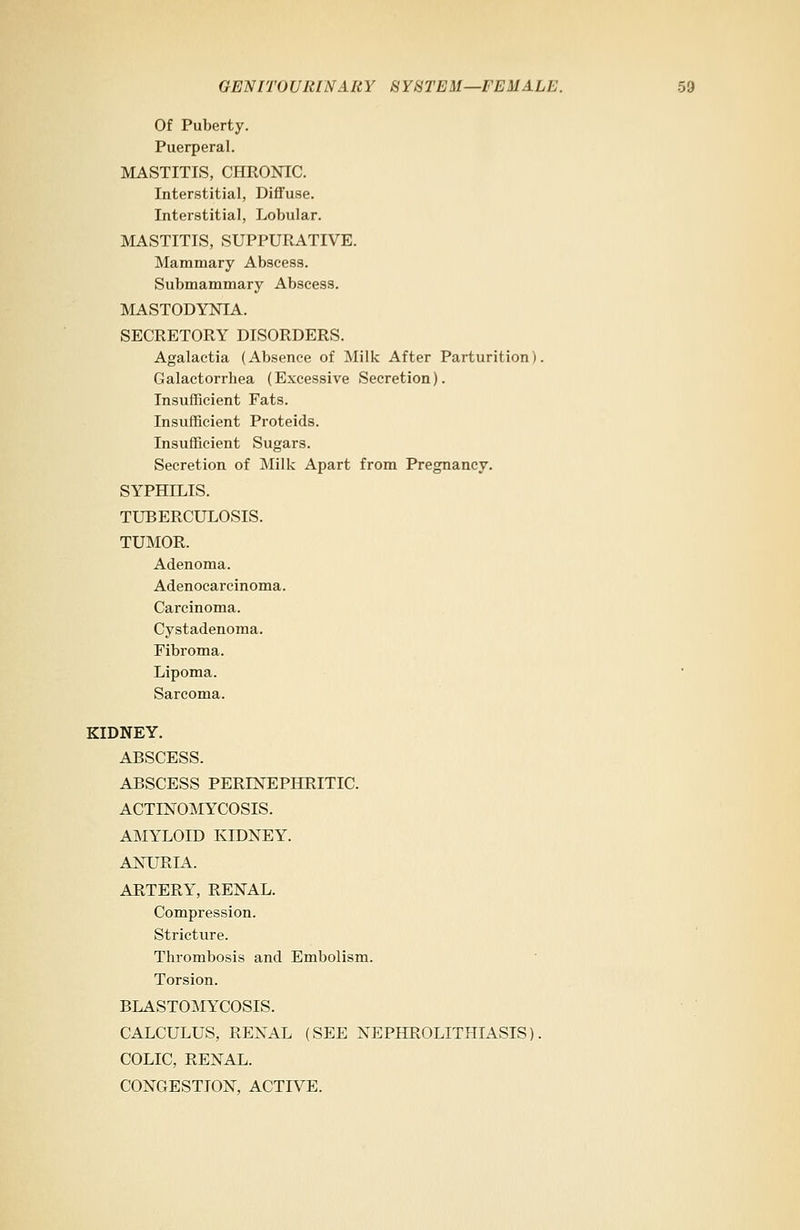 Of Puberty. Puerperal. MASTITIS, CHRONIC. Interstitial, Diffuse. Interstitial, Lobular. MASTITIS, SUPPURATIVE. Mammary Abscess. Submammary Abscess. MASTODYNIA. SECRETORY DISORDERS. Agalactia (Absence of Milk After Parturition). Galactorrhea (Excessive Secretion). Insufficient Fats. Insufficient Proteids. Insufficient Sugars. Secretion of Milk Apart from Pregnancy. SYPHILIS. TUBERCULOSIS. TUMOR. Adenoma. Adenocarcinoma. Carcinoma. Cystadenoma. Fibroma. Lipoma. Sarcoma. KIDNEY. ABSCESS. ABSCESS PERLNEPHRITIC. ACTINOMYCOSIS. AMYLOID KIDNEY. ANURIA. ARTERY, RENAL. Compression. Stricture. Thrombosis and Embolism. Torsion. BLASTOMYCOSIS. CALCULUS, RENAL (SEE NEPHROLITHIASIS). COLIC, RENAL. CONGESTION, ACTIVE.