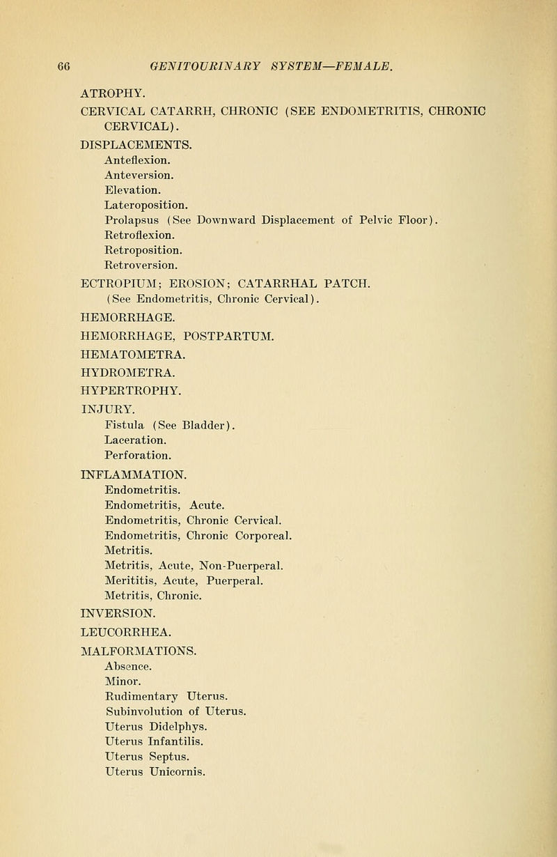 ATROPHY. CERVICAL CATARRH, CHRONIC (SEE ENDOMETRITIS, CHRONIC CERVICAL). DISPLACEMENTS. Anteflexion. Anteversion. Elevation. Lateroposition. Prolapsus (See Downward Displacement of Pelvic Floor). Retroflexion. Retroposition. Retroversion. ECTROPIUM; EROSION; CATARRHAL PATCH. (See Endometritis, Chronic Cervical). HEMORRHAGE. HEMORRHAGE, POSTPARTUM. HEMATOMETRA. HYDROMETRA. HYPERTROPHY. INJURY. Fistula (See Bladder). Laceration. Perforation. INFLAMMATION. Endometritis. Endometritis, Acute. Endometritis, Chronic Cervical. Endometritis, Chronic Corporeal. Metritis. Metritis, Acute, Non-Puerperal. Merititis, Acute, Puerperal. Metritis, Chronic. INVERSION. LEUCORRHEA. MALFORMATIONS. Absence. Minor. Rudimentary Uterus. Subinvolution of Uterus. Uterus Didelphys. Uterus Infantilis. Uterus Septus. Uterus Unicornis.