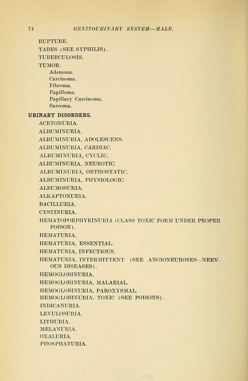 RUPTURE. TABES (SEE SYPHILIS). TUBERCULOSIS. ! j TUMOR. Adenoma. Carcinoma. Fibroma. Papilloma. Papillary Carcinoma. Sarcoma. URINARY DISORDERS. ACETONURIA. ALBUMINURIA. ALBUMINURIA, ADOLESCENS. ALBUMINURIA, CARDIAC. ALBUMINURIA, CYCLIC. ALBUMINURIA, NEUROTIC. ALBUMINURIA, ORTHOSTATIC. ALBUMINURIA, PHYSIOLOGIC. ALBUMOSURIA. ALKAPTONURIA. BACILLURIA. CYSTINURIA. HEMATOPORPHYRINURIA (CLASS TOXIC FORM UNDER PROPER POISON). HEMATURIA. HEMATURIA, ESSENTIAL. HEMATURIA, INFECTIOUS. HEMATURIA, INTERMITTENT (SEE ANGIONEUROSES—NERV- OUS DISEASES). HEMOGLOBINURIA. HEMOGLOBINURIA, MALARIAL. HEMOGLOBINURIA, PAROXYSMAL. HEMOGLOBINURIA, TOXIC (SEE POISONS). INDICANURIA. LEVULOSURIA. LITHURIA. MELANURIA. OXALURIA. PHOSPHATURIA.