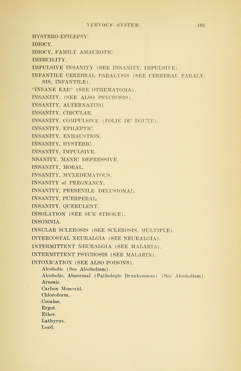 HYSTERO-EPILEPSY. IDIOCY. IDIOCY, FAMILY AMAUROTIC. IMBECILITY. IMPULSIVE INSANITY (SEE INSANITY, IMPULSIVE). INFANTILE CEREBRAL PARALYSIS (SEE CEREBRAL PARALY- SIS, INFANTILE). INSANE EAR (SEE OTHEMATOMA). INSANITY, (SEE ALSO PSYCHOSIS). INSANITY, ALTERNATING. INSANITY, CIRCULAR. INSANITY, COMPULSIVE (FOLIE DU DOUTE). INSANITY, EPILEPTIC. INSANITY, EXHAUSTION. INSANITY, HYSTERIC. INSANITY, IMPULSIVE. NSANITY, MANIC DEPRESSIVE. INSANITY, MORAL. INSANITY, MYXEDEMATOUS. INSANITY of PREGNANCY. INSANITY, PRESENILE DELUSIONAL. INSANITY, PUERPERAL. INSANITY, QUERULENT. INSOLATION (SEE SUN STROKE). INSOMNIA. INSULAR SCLEROSIS (SEE SCLEROSIS, MULTIPLE). INTERCOSTAL NEURALGIA (SEE NEURALGIA). INTERMITTENT NEURALGIA (SEE MALARIA). INTERMITTENT PSYCHOSIS (SEE MALARL4). INTOXICATION (SEE ALSO POISONS). Alcoholic (See Alcoholism). Alcoholic, Abnormal (Pathologic Drunkenness) (See Alcoholism). Arsenic. Carbon Monoxid. Chloroform. Cocaine. Ergot. Ether. Lathyrus. Lead.