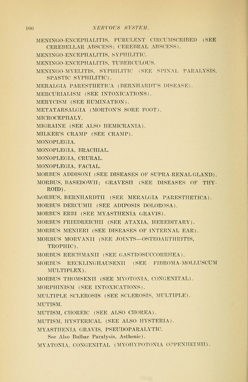 MENINGOENCEPHALITIS, PURULENT CIRCUMSCRIBED (SEE CEREBELLAR ABSCESS; CEREBRAL ABSCESS). MENINGOENCEPHALITIS, SYPHILITIC. MENINGOENCEPHALITIS, TUBERCULOUS. MENINGO-MYELITIS, SYPHILITIC (SEE SPINAL PARALYSIS, SPASTIC SYPHILITIC). MERALGIA PARESTHETICA (BERNHARDT'S DISEASE). MERCURIALISM (SEE INTOXICATIONS). MERYCISM (SEE RUMINATION). METATARSALGIA (MORTON'S SORE FOOT). MICROCEPHALY. MIGRAINE (SEE ALSO HEMICRANIA). MILKER'S CRAMP (SEE CRAMP). MONOPLEGIA. MONOPLEGIA, BRACHIAL. MONOPLEGIA, CRURAL. MONOPLEGIA, FACIAL. MORBUS ADDISONI (SEE DISEASES OF SUPRA-RENAL GLAND). MORBUS, BASEDOWII; GRAVESII (SEE DISEASES OF THY- ROID). MORBUS, BERNHARDTII (SEE MERALGIA PARESTHETICA). MORBUS DERCUMII (SEE ADIPOSIS DOLOROSA). MORBUS ERBI (SEE MYASTHENIA GRAVIS). MORBUS FRIEDREICHII (SEE ATAXIA, HEREDITARY). MORBUS MENIERI (SEE DISEASES OF INTERNAL EAR). MORBUS MORVANII (SEE JOINTS—OSTEOARTHRITIS, TROPHIC). MORBUS REICHMANII (SEE GASTROSUCCORRHEA). MORBUS RECKLING HAUSENII (SEE FIBROMA-MOLLUSCUM MULTIPLEX). MORBUS THOMSENII (SEE MYOTONIA, CONGENITAL). MORPHINISM (SEE INTOXICATIONS). MULTIPLE SCLEROSIS (SEE SCLEROSIS, MULTIPLE). MUTISM. MUTISM, CHOREIC (SEE ALSO CHOREA). MUTISM, HYSTERICAL (SEE ALSO HYSTERIA). MYASTHENIA GRAVIS, PSEUDOPARALYTIC. See Also Bulbar Paralysis, Asthenic). MYATONIA, CONGENITAL (MYOHYPOTONIA OPPENHEIMII).