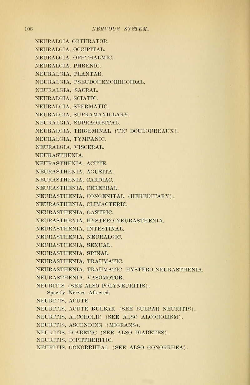 NEURALGIA OBTURATOR. NEURALGIA, OCCIPITAL. NEURALGIA, OPHTHALMIC. NEURALGIA, PHRENIC. NEURALGIA, PLANTAR. NEURALGIA, PSEUDOHEMORRHOIDAL. NEURALGIA, SACRAL. NEURALGIA, SCIATIC. NEURALGIA, SPERMATIC. NEURALGIA, SUPRAMAXILLARY. NEURALGIA, SUPRAORBITAL. NEURALGIA, TRIGEMINAL (TIC DOULOUREAUX). NEURALGIA, TYMPANIC. NEURALGIA. VISCERAL. NEURASTHENIA. NEURASTHENIA, ACUTE. NEURASTHENIA, AGUSITA. NEURASTHENIA, CARDIAC. NEURASTHENIA, CEREBRAL. NEURASTHENIA, CONGENITAL (HEREDITARY). NEURASTHENIA. CLIMACTERIC. NEURASTHENIA, GASTRIC. NEURASTHENIA, HYSTERO-NEURASTHENIA. NEURASTHENIA, INTESTINAL. NEURASTHENIA, NEURALGIC. NEURASTHENIA, SEXUAL. NEURASTHENIA, SPINAL. NEURASTHENIA, TRAUMATIC. NEURASTHENIA, TRAUMATIC HYSTERO-NEURASTHENIA. NEURASTHENIA, VASOMOTOR. NEURITIS (SEE ALSO POLYNEURITIS). Specify Nerves Affected. NEURITIS, ACUTE. NEURITIS, ACUTE BULBAR (SEE BULBAR NEURITIS). NEURITIS, ALCOHOLIC (SEE ALSO ALCOHOLISM). NEURITIS, ASCENDING (MIGRANS). NEURITIS, DIABETIC (SEE ALSO DIABETES). NEURITIS, DIPHTHERITIC. NEURITIS, GONORRHEAL (SEE ALSO GONORRHEA).