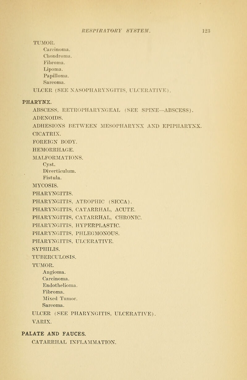 TUMOR. Carcinoma. Chondroma. Fibroma. Lipoma. Papilloma. Sarcoma. ULCER (SEE NASOPHARYNGITIS, ULCERATIVE). PHARYNX. ABSCESS, RETROPHARYNGEAL (SEE SPINE— ABSCESS). ADENOIDS. ADHESIONS BETWEEN MESOPHARYNX AND EPIPIIARYNX. CICATRIX. FOREIGN BODY. HEMORRHAGE. MALFORMATIONS. Cyst. Diverticulum. Fistula. MYCOSIS. PHARYNGITIS. PHARYNGITIS.. ATROPHIC (SICCA). PHARYNGITIS, CATARRHAL, ACUTE. PHARYNGITIS, CATARRHAL, CHRONIC. PHARYNGITIS, HYPERPLASTIC. PHARYNGITIS, PHLEGMONOUS. PHARYNGITIS, ULCERATIVE. SYPHILIS. TUBERCULOSIS. TUMOR. Angioma. Carcinoma. Endothelioma. Fibroma. Mixed Tumor. Sarcoma. ULCER (SEE PHARYNGITIS, ULCERATIVE). VARIX. PALATE AND FAUCES. CATARRHAL INFLAMMATION.