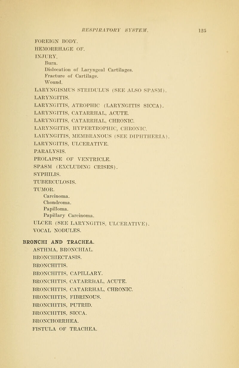 FOREIGN BODY. HEMORRHAGE OF. INJURY. Burn. Dislocation of Laryngeal Cartilages. Fracture of Cartilage. Wound. LARYNGISMI'S STRIDULUS (SEE ALSO SPASM). LARYNGITIS. LARYNGITIS, ATROPHIC (LARYNGITIS SICCA). LARYNGITIS, CATARRHAL, ACUTE. LARYNGITIS, CATARRHAL, CHRONIC. LARYNGITIS, HYPERTROPHIC. CHRONIC. LARYNGITIS, MEMBRANOUS (SEE DIPHTHERIA). LARYNGITIS, ULCERATIVE. PARALYSIS. PROLAPSE OF VENTRICLE. SPASM (EXCLUDING CRISES). SYPHILIS. TUBERCULOSIS. TUMOR. Carcinoma. Chondroma. Papilloma. Papillary Carcinoma. ULCER (SEE LARYNGITIS, ULCERATIVE). VOCAL NODULES. BRONCHI AND TRACHEA. ASTHMA, BRONCHIAL. BRONCHIECTASIS. BRONCHITIS. BRONCHITIS, CAPILLARY. BRONCHITIS. CATARRHAL, ACUTE. BRONCHITIS, CATARRHAL, CHRONIC. BRONCHITIS, FIBRINOUS. BRONCHITIS, PUTRID. BRONCHITIS, SICCA. BRONCHORRHEA. FISTULA OF TRACHEA.