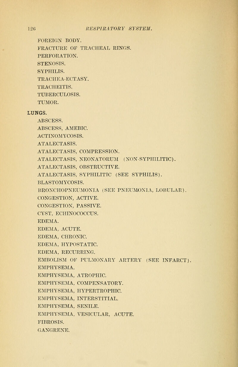 FOREIGN BODY. FRACTURE OF TRACHEAL RINGS. PERFORATION. STENOSIS. SYPHILIS. TRACHEA-ECTASY. TRACHEITIS. TUBERCULOSIS. TUMOR. LUNGS. ABSCESS. ABSCESS, AMEBIC. ACTINOMYCOSIS. ATALECTASIS. ATALECTASIS, COMPRESSION. ATALECTASIS, NEONATORUM (NON-SYPHILITIC). ATALECTASIS, OBSTRUCTIVE. ATALECTASIS, SYPHILITIC (SEE SYPHILIS). BLASTOMYCOSIS. BRONCHOPNEUMONIA (SEE PNEUMONIA, LOBULAR). CONGESTION, ACTIVE. CONGESTION, PASSIVE. CYST, ECHINOCOCCUS. EDEMA. EDEMA, ACUTE. EDEMA, CHRONIC. EDEMA, HYPOSTATIC. EDEMA, RECURRING. EMBOLISM OF PULMONARY ARTERY (SEE INFARCT). EMPHYSEMA. EMPHYSEMA, ATROPHIC. EMPHYSEMA, COMPENSATORY. EMPHYSEMA, HYPERTROPHIC. EMPHYSEMA, INTERSTITIAL. EMPHYSEMA, SENILE. EMPHYSEMA, VESICULAR, ACUTE. FIBROSIS. GANGRENE.