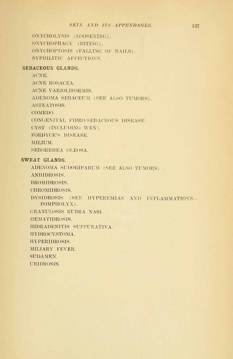 ONYCHOLYSIS I LOOSENING). ONYCHOPHAGY i BITING). ONYCHOPTOSIS (FALLING OF NAILS). SYPHILITIC AFFECTIONS. SEBACEOUS GLANDS. ACNE. ACNE ROSACEA. ACNE VARIOLIFORMIS. ADENOMA SEBACEUM (SEE ALSO TUMORS). ASTEATOSIS. COMEDO. CONGENITAL FIBRO-SEBACEOUS DISEASE CYST (INCLUDING WEN). FORDYCE'S DISEASE. MILIUM. SEBORRH EA (11 ,EOSA. SWEAT GLANDS. ADENOMA SUDORIPARUM (SEE ALSO TUMORS) ANHIDROSIS. BROMIDROSIS. CHROMIDROSIS. DYSIDROSIS (SEE HYPEREMIAS AND INFLAMMATIONS— POMPHOLYX). GRANULOSIS RUBRA NASI. HEMATIDROSIS. HIDRADENITIS SUPPURATIVA. HYDROCYSTOMA. HYPERIDROSIS. MILIARY FEVER. SUDAMEN. URIDROSIS.