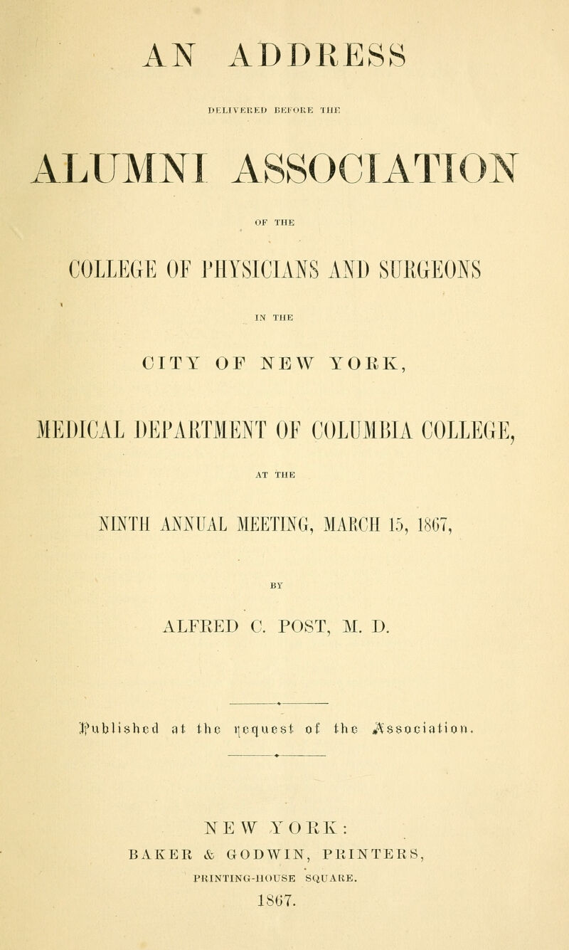 AN ADDRESS DELIVERED BEFORE THE ALUMNI ASSOCIATION COLLEGE OF PHYSICIANS AND SURGEONS CITY OF NEW YOEK MEDICAL DEPARTMENT OF COLUMBIA COLLEGE, NINTH AMUAL MEETING, MARCH 15, 1867, ALFRED C. POST, M. D. published at the ijequest of the Association NEW YORK: BAKER & GODWIN, PRINTERS PRINTING-HOUSE SQUARE. 1867.