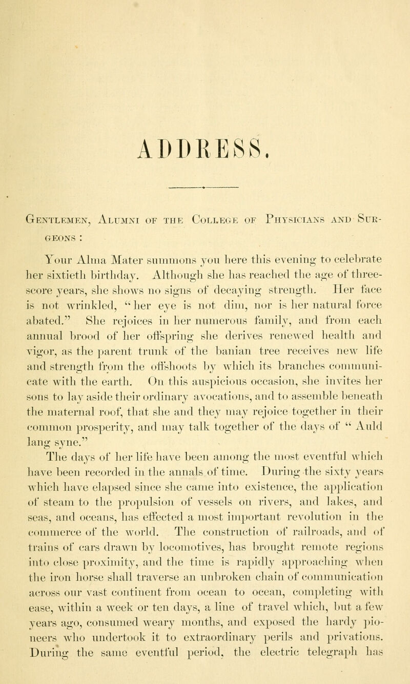 ADDRESS. Gentlemen, Alumni or the College of Physicians and Sur- geons : Your Alma Mater summons you here this evening to celebrate her sixtieth birthday. Although she has reached the age of three- score years, she shows no signs of decaying strength. Her face is not wrinkled,  her eye is not dim, nor is her natural force abated. She rejoices in her numerous family, and from each annual brood of her offspring she derives renewed health and vigor, as the parent trunk of the banian tree receives new life and strength from the offshoots by which its branches communi- cate with the earth. On this auspicious occasion, she invites her sons to lay aside their ordinary avocations, and to assemble beneath the maternal roof, that she and they may rejoice together in their common prosperity, and may talk together of the days of  Auld lang syne. The days of her life have been among the most eventful which have been recorded in the annals of time. During the sixty years which have elapsed since she came into existence, the application of steam to the propulsion of vessels on rivers, and lakes, and seas, and oceans, has effected a most important revolution in the commerce of the world. The construction of railroads, and of trains of cars drawn by locomotives, has brought remote regions into close proximity, and the time is rapidly approaching when the iron horse shall traverse an unbroken chain of communication across our vast continent from ocean to ocean, completing with ease, within a week or ten days, a line of travel which, but a few years ago, consumed weary months, and exposed the hardy pio- neers who undertook it to extraordinary perils and privations. During the same eventful period, the electric telegraph has