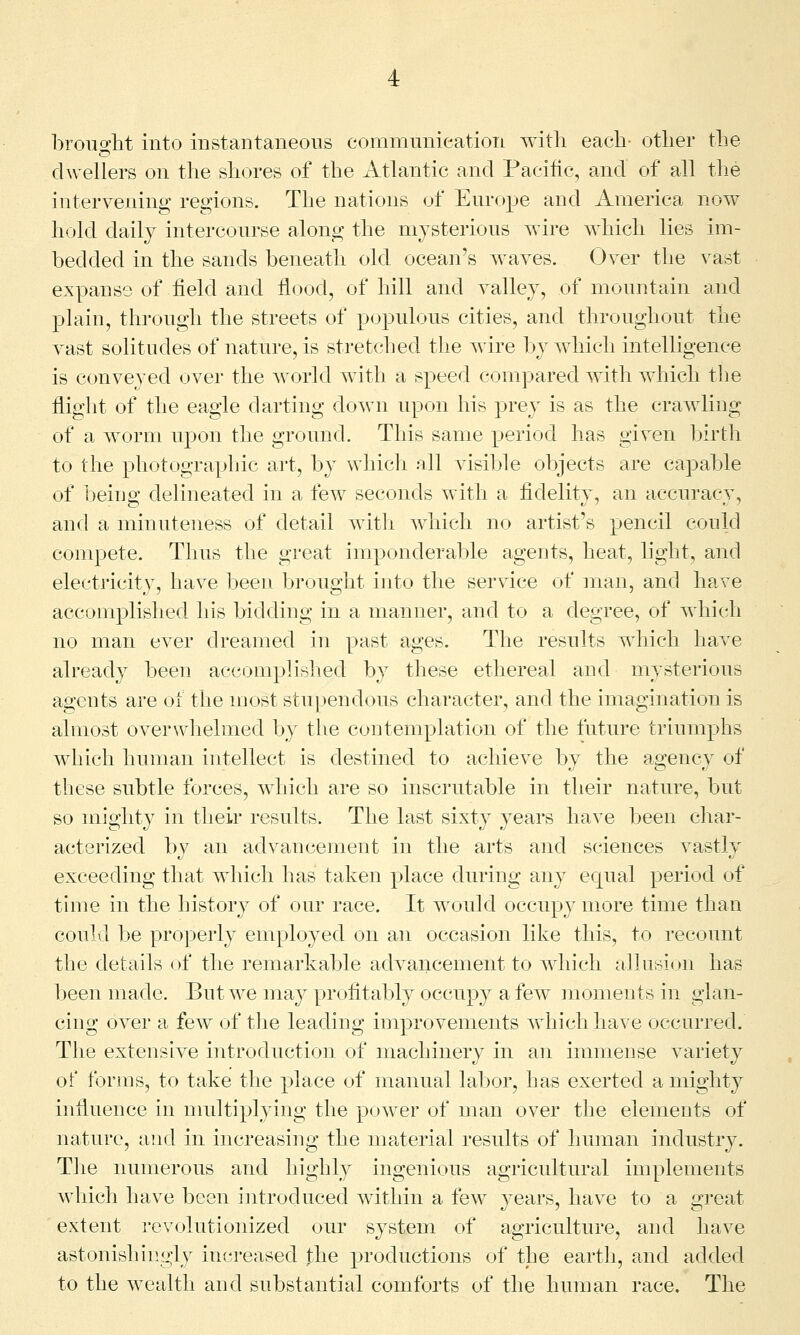 brought into instantaneous communication with each- other the dwellers on the shores of the Atlantic and Pacific, and of all the intervening regions. The nations of Europe and America now hold daily intercourse along the mysterious wire which lies im- bedded in the sands beneath old ocean's waves. Over the vast expanse of field and flood, of hill and valley, of mountain and plain, through the streets of populous cities, and throughout the vast solitudes of nature, is stretched the wire by which intelligence is conveyed over the world with a speed compared with which the flight of the eagle darting down upon his prey is as the crawling of a worm upon the ground. This same period has given birth to the photographic art, by which all visible objects are capable of being: delineated in a few seconds with a fidelitv, an accuracy, and a minuteness of detail with which no artist's pencil could compete. Thus the great imponderable agents, heat, light, and electricity, have been brought into the service of man, and have accomplished his bidding in a manner, and to a degree, of which no man ever dreamed in past ages. The results which have already been accomplished by these ethereal and mysterious agents are of the most stupendous character, and the imagination is almost overwhelmed by the contemplation of the future triumphs which human intellect is destined to achieve by the agency of these subtle forces, which are so inscrutable in their nature, but so mighty in their results. The last sixty years have been char- acterized by an advancement in the arts and sciences vastly exceeding that which has taken place during any equal period of time in the history of our race. It would occupy more time than could be properly employed on an occasion like this, to recount the details of the remarkable advancement to which allusion has been made. But we may profitably occupy a few moments in glan- cing over a few of the leading improvements which have occurred. The extensive introduction of machinery in an immense variety of forms, to take the place of manual labor, has exerted a mighty influence in multiplying the power of man over the elements of nature, and in increasing the material results of human industry. The numerous and highly ingenious agricultural implements which have been introduced within a few years, have to a great extent revolutionized our system of agriculture, and have astonishingly increased the productions of the earth, and added to the wealth and substantial comforts of the human race. The