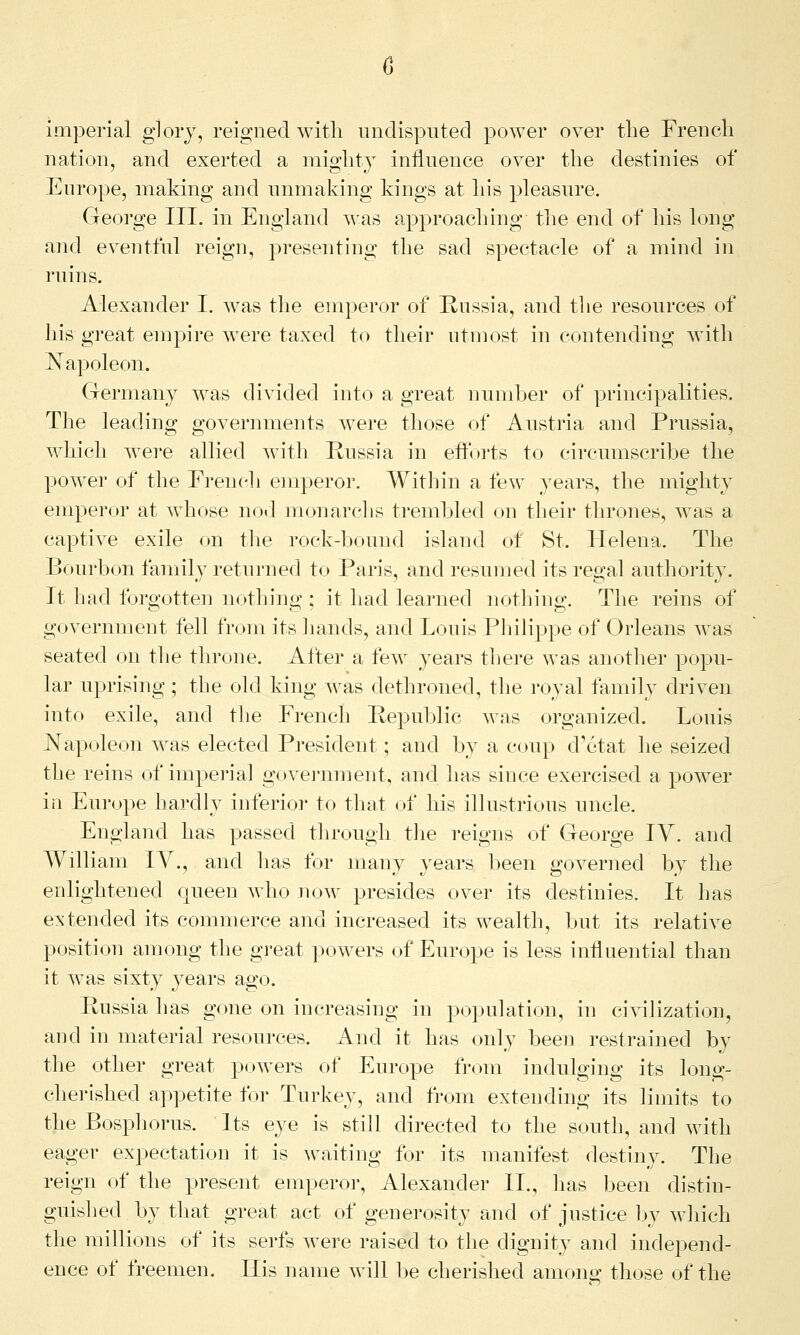 imperial glory, reigned with undisputed power over the French nation, and exerted a mighty influence over the destinies of Europe, making and unmaking kings at his pleasure. George III. in England was approaching the end of his long and eventful reign, presenting the sad spectacle of a mind in ruins. Alexander I. was the emperor of Russia, and the resources of his great empire were taxed to their utmost in contending with Napoleon. Germany was divided into a great number of principalities. The leading governments were those of Austria and Prussia, which were allied with Russia in efforts to circumscribe the power of the French emperor. Within a few years, the mighty emperor at whose nod monarchs trembled on their thrones, was a captive exile on the rock-bound island of St. Helena. The Bourbon family returned to Paris, and resumed its regal authority. It had forgotten nothing ; it had learned nothing. The reins of government fell from its hands, and Louis Philippe of Orleans was seated on the throne. After a few years there was another popu- lar uprising ; the old king was dethroned, the royal family driven into exile, and the French Republic was organized. Louis Napoleon was elected President; and by a coup d'etat he seized the reins of imperial government, and has since exercised a power in Europe hardly inferior to that of his illustrious uncle. England has passed through the reigns of George IY. and William IY., and has for many years been governed by the enlightened queen who now presides over its destinies. It has extended its commerce and increased its wealth, but its relative position among the great powers of Europe is less influential than it was sixty years ago. Russia has gone on increasing in population, in civilization, and in material resources. And it has only been restrained by the other great powers of Europe from indulging its long- cherished appetite for Turkey, and from extending its limits to the Bosphorus. Its eye is still directed to the south, and with eager expectation it is waiting for its manifest destiny. The reign of the present emperor, Alexander II., lias been distin- guished by that great act of generosity and of justice by which the millions of its serfs were raised to the dignity and independ- ence of freemen. His name will be cherished among those of the