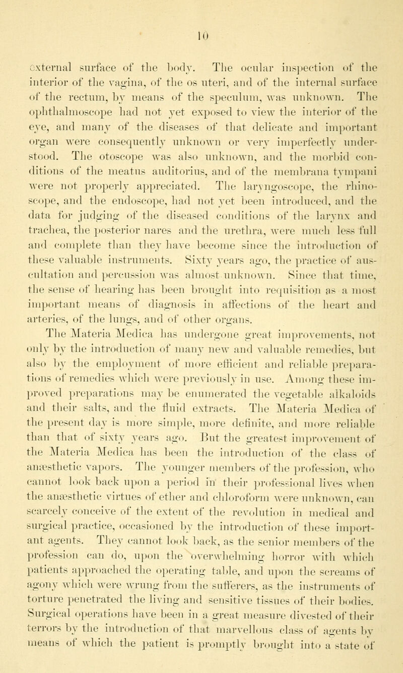 external surface of the body. The ocular inspection of the interior of the vagina, of the os uteri, and of the internal surface of the rectum, by means of the speculum, was unknown. The ophthalmoscope had not yet exposed to view the interior of the eye, and many of the diseases of that delicate and important organ were consequently unknown or very imperfectly under- stood. The otoscope was also unknown, and the morbid con- ditions of the meatus auditorius, and of the membrana tympani were not properly appreciated. The laryngoscope, the rhino- scope, and the endoscope, had not yet been introduced, and the data for judging of the diseased conditions of the larynx and trachea, the posterior nares and the urethra, were much less full and complete than they have become since the introduction of these valuable instruments. Sixty years ago, the practice of aus- cultation and percussion was almost unknown. Since that time, the sense of hearing has been brought into requisition as a most important means of diagnosis in affections of the heart and arteries, of the lungs, and of other organs. The Materia Medica has undergone great improvements, not only by the introduction of many new and valuable remedies, but also by the employment of more efficient and reliable prepara- tions of remedies which were previously in use. Among these im- proved preparations may be enumerated the vegetable alkaloids and their salts, and the fluid extracts. The Materia Medica of the present day is more simple, more definite, and more reliable than that of sixty years ago. But the greatest improvement of the Materia Medica has been the introduction of the class of anaesthetic vapors. The younger members of the profession, who cannot look back upon a period in their professional lives when the anaesthetic virtues of ether and chloroform were unknown, can scarcely conceive of the extent of the revolution in medical and surgical practice, occasioned by the introduction of these import- ant agents. They cannot look back, as the senior members of the profession can do, upon the overwhelming horror with which patients approached the operating table, and upon the screams of agony which were wrung from the sufferers, as the instruments of torture penetrated the living and sensitive tissues of their bodie>. Surgical operations have been in a great measure divested of their terrors by the introduction of that marvellous class of agents bv means of which the patient is promptly brought into a state of