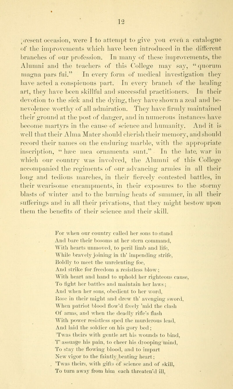 present occasion, were I to attempt to give you even a catalogue of the improvements which have been introduced in the different branches of our profession. In many of these improvements, the Alumni and the teachers of this College may say, quorum magna pars fui. In every form of medical investigation they have acted a conspicuous part. In every branch of the healing art, they have been skillful and successful practitioners. In then* devotion to the sick and the dying, they have shown a zeal and be- nevolence worthy of all admiration. They have firmly maintained their ground at the post of danger, and in numerous instances have become martyrs in the cause-of science and humanity. And it is well that their Alma Mater should cherish their memory, and should record their names on the enduring marine, with the appropriate inscription,  haec rnea ornamenta sunt.1' In the late, war in which our country was involved, the Alumni of this College accompanied the regiments of our advancing armies in all their long and tedious marches, in their fiercely contested battles, in their wearisome encampments, in their exposures to the stormy blasts of winter and to the burning heats of summer, in all their sufferings and in all their privations, that they might bestow upon them the benefits of their science and their skill. For when our country called ber sons to stand And bare their bosoms at her stern command. With hearts unmoved, to peril limb and life, While bravely joining in th1 impending strife, Boldly to meet the unrelenting foe. And strike for freedom a resistless blow; With heart and hand to uphold her righteous cause, To fight her battles and maintain her laws; And when her sons, obedient to her word. Rose in their might and drew th' avenging sword. When patriot blood flow'd freely 'mid the clash Of arms, and when the deadly rifle's flash With power resistless sped the murderous lead, And laid the soldier on his gory bed; Twas theirs with gentle art his wounds to bind, T assuage his pain, to cheer his drooping mind, To stay the flowing blood, and to impart ISTew vigor to the faintly beating heart; 'Twas theirs, with gifts of science and of skill, To turn away from him each threaten'd ill,