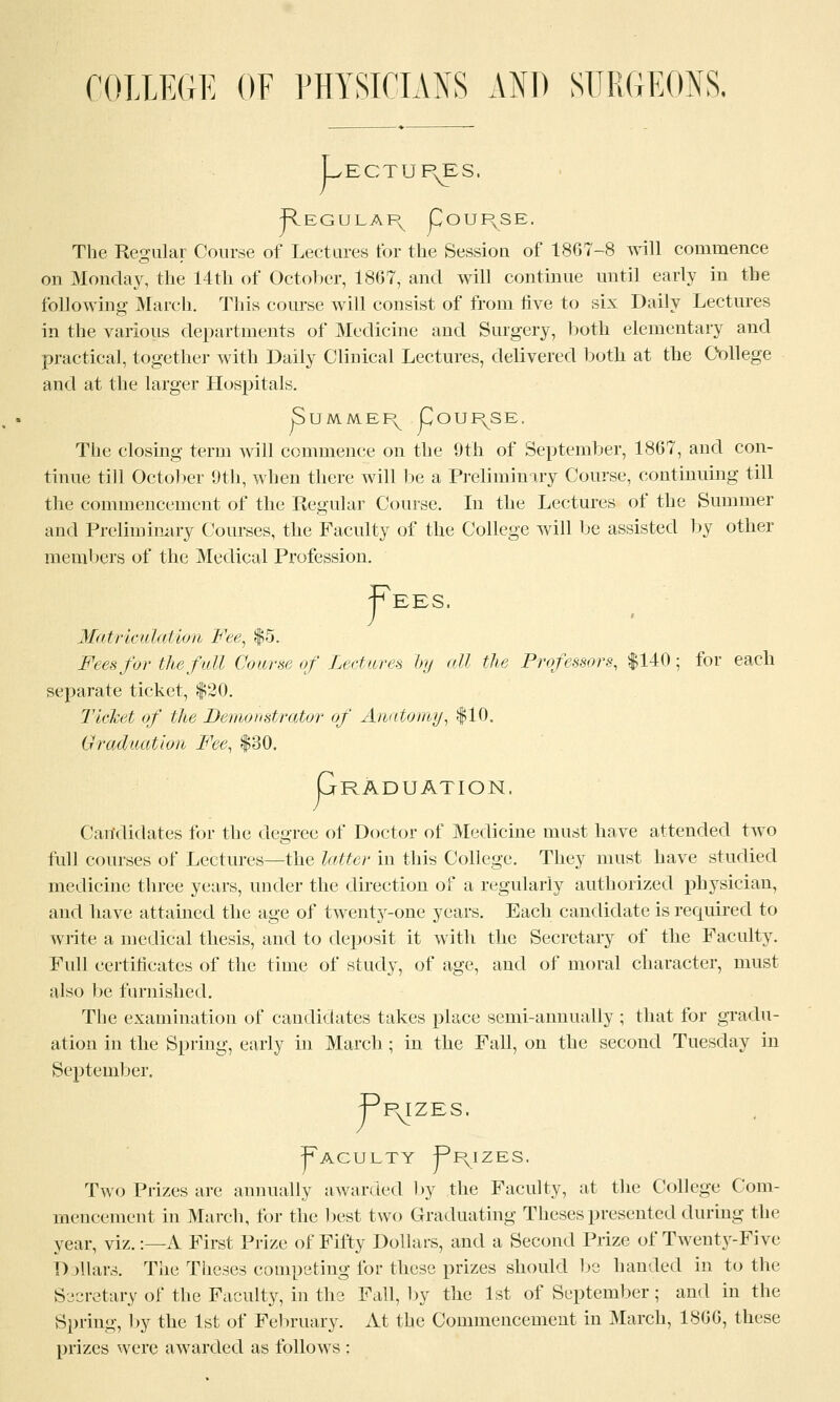 COLLEGE OF PHYSICIANS AND SURGEONS. V ECTUP^S, Regulapv Coupvse. The Regular Course of Lectures tor the Session of 1867-8 will commence on Monday, the 14th of October, 1807, and will continue until early in the following March. This course will consist of from five to six Daily Lectures in the various departments of Medicine and Surgery, both elementary and practical, together with Daily Clinical Lectures, delivered both at the College and at the larger Hospitals. jSummepv Course, The closing term will commence on the 9th of September, 1867, and con- tinue till October 9th, when there will be a Preliminary Course, continuing till the commencement of the Regular Course. In the Lectures of the Summer and Preliminary Courses, the Faculty of the College will be assisted by other members of the Medical Profession. f EES. Matriculation Fee, $5. Fees for the fall Course of Lectures by all the Professors, $140; for each separate ticket, $20. Ticket of the Demonstrator of Anatomy, $10. Graduation Fee, $80. P RADUATION, Candidates for the degree of Doctor of Medicine must have attended two full courses of Lectures—the latter in this College. They must have studied medicine three years, under the direction of a regularly authorized physician, and have attained the age of twent}r-one years. Each candidate is required to write a medical thesis, and to deposit it with the Secretary of the Faculty. Full certificates of the time of study, of age, and of moral character, must also be furnished. The examination of candidates takes place semi-annually ; that for gradu- ation in the Spring, early in March ; in the Fall, on the second Tuesday in September. r PylZES, Faculty Ppvizes. Two Prizes are annually awarded by the Faculty, at the College Com- mencement in March, for the best two Graduating Theses presented during the year, viz.:—A First Prize of Fifty Dollars, and a Second Prize of Twenty-Five Dollars. The Theses competing for these prizes should be handed in to the Secretary of the Faculty, in the Fall, by the 1st of September; and in the Spring, by the 1st of February. At the Commencement in March, 1866, these prizes were awarded as follows :