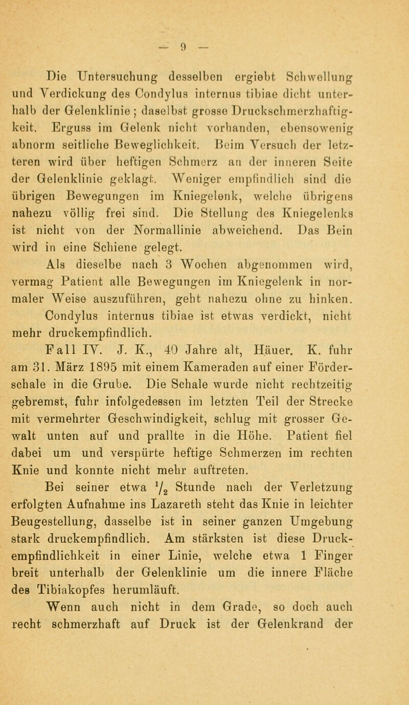 Die Untersuchung desselben ergiebt Schwellung und Verdickung des Condylus internus tibiae dicht unter- halb der Gelenklinie ; daselbst grosse Druckschmerzhaftig- keit. Erguss im Gelenk nicht vorhanden, ebensowenig abnorm seitliche Beweglichkeit. Beim Versuch der letz- teren wird über heftigen Schmerz an der inneren Seite der Gelenklinie geklagt. Weniger empfindlich sind die übrigen Bewegungen im Kniegelenk, welche übrigens nahezu völlig frei sind. Die Stellung des Kniegelenks ist niclit von der Norraallinie abweichend. Das Bein wird in eine Schiene gelegt. Als dieselbe nach 3 Wochen abgenommen wii'd, vermag Patient alle Bewegungen im Kniegelenk in nor- maler Weise auszuführen, geht nahezu ohne zu hinken. Condylus internus tibiae ist etwas verdickt, nicht mehr druckempfindlich. Fall IV. J. K., 40 Jahre alt, Häuer. K. fuhr am 31. März 1895 mit einem Kameraden auf einer Förder- schale in die Grube. Die Schale v^^urde nicht rechtzeitig gebremst, fuhr infolgedessen im letzten Teil der Strecke mit vermehrter Geschwindigkeit, schlug mit grosser Ge- walt unten auf und prallte in die Höhe. Patient fiel dabei um und verspürte heftige Schmerzen im rechten Knie und konnte nicht mehr auftreten. Bei seiner etwa ^j^ Stunde nach der Verletzung erfolgten Aufnahme ins Lazareth steht das Knie in leichter Beugestellung, dasselbe ist in seiner ganzen Umgebung stark druckempfindlich. Am stärksten ist diese Druck- empfindlichkeit in einer Linie, welche etwa 1 Finger breit unterhalb der Gelenklinie um die innere Fläche des Tibiakopfes herumläuft. Wenn auch nicht in dem Grade, so doch auch recht schmerzhaft auf Druck ist der Gelenkrand der