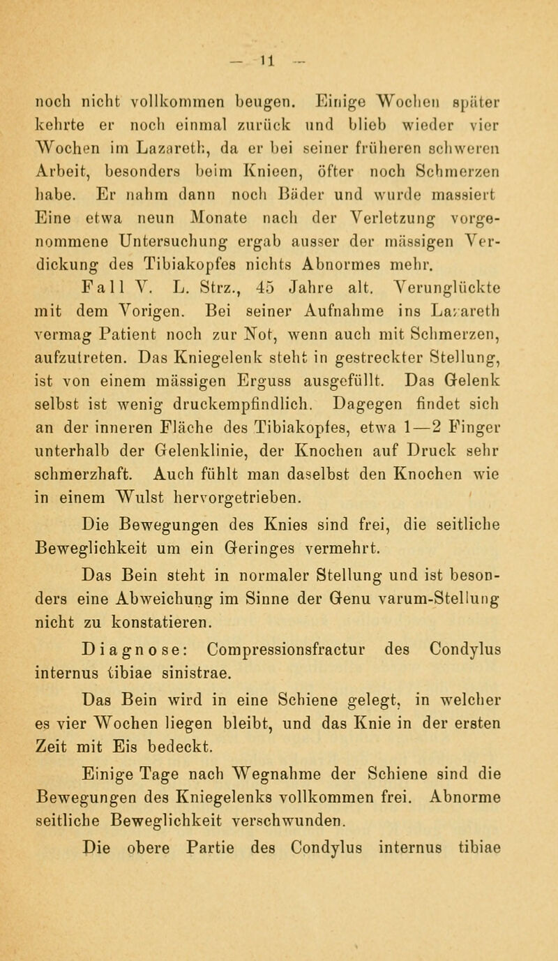 noch nicht vollkommen beugen. Einige Wochen epäter kehrte er noch einmal zui-iick und blieb wieder vier Wochen im Lazareth, da er bei seiner früheren schweren Arbeit, besonders beim Knieen, öfter noch Schmerzen habe. Er nahm dann noch 13äder und wurde massiert Eine etwa neun Monate nach der Verletzung vorge- nommene Untersuchung ergab ausser der massigen Ver- dickung des Tibiakopfes nichts Abnormes mehr. Fall V. L. Strz., 45 Jahre alt. Verunglückte mit dem Vorigen. Bei seiner Aufnahme ins Lavareth vermag Patient noch zur Not, wenn auch mit Schmerzen, aufzutreten. Das Kniegelenk steht in gestreckter Stellung, ist von einem massigen Erguss ausgefüllt. Das Gelenk selbst ist wenig druckempfindlich. Dagegen findet sich an der inneren Fläche des Tibiakopfes, etwa 1—2 Finger unterhalb der Gelenklinie, der Knochen auf Druck sehr schmerzhaft. Auch fühlt man daselbst den Knochen wie in einem Wulst hervorgetrieben. Die Bewegungen des Knies sind frei, die seitliche Beweglichkeit um ein Geringes vermehrt. Das Bein steht in normaler Stellung und ist beson- ders eine Abweichung im Sinne der Genu varum-Stellung nicht zu konstatieren. Diagnose: Compressionsfractur des Condylus internus tibiae sinistrae. Das Bein wird in eine Schiene gelegt, in welcher es vier Wochen liegen bleibt, und das Knie in der ersten Zeit mit Eis bedeckt. Einige Tage nach Wegnahme der Schiene sind die Bewegungen des Kniegelenks vollkommen frei. Abnorme seitliche Beweglichkeit verschwunden. Die obere Partie des Condylus internus tibiae