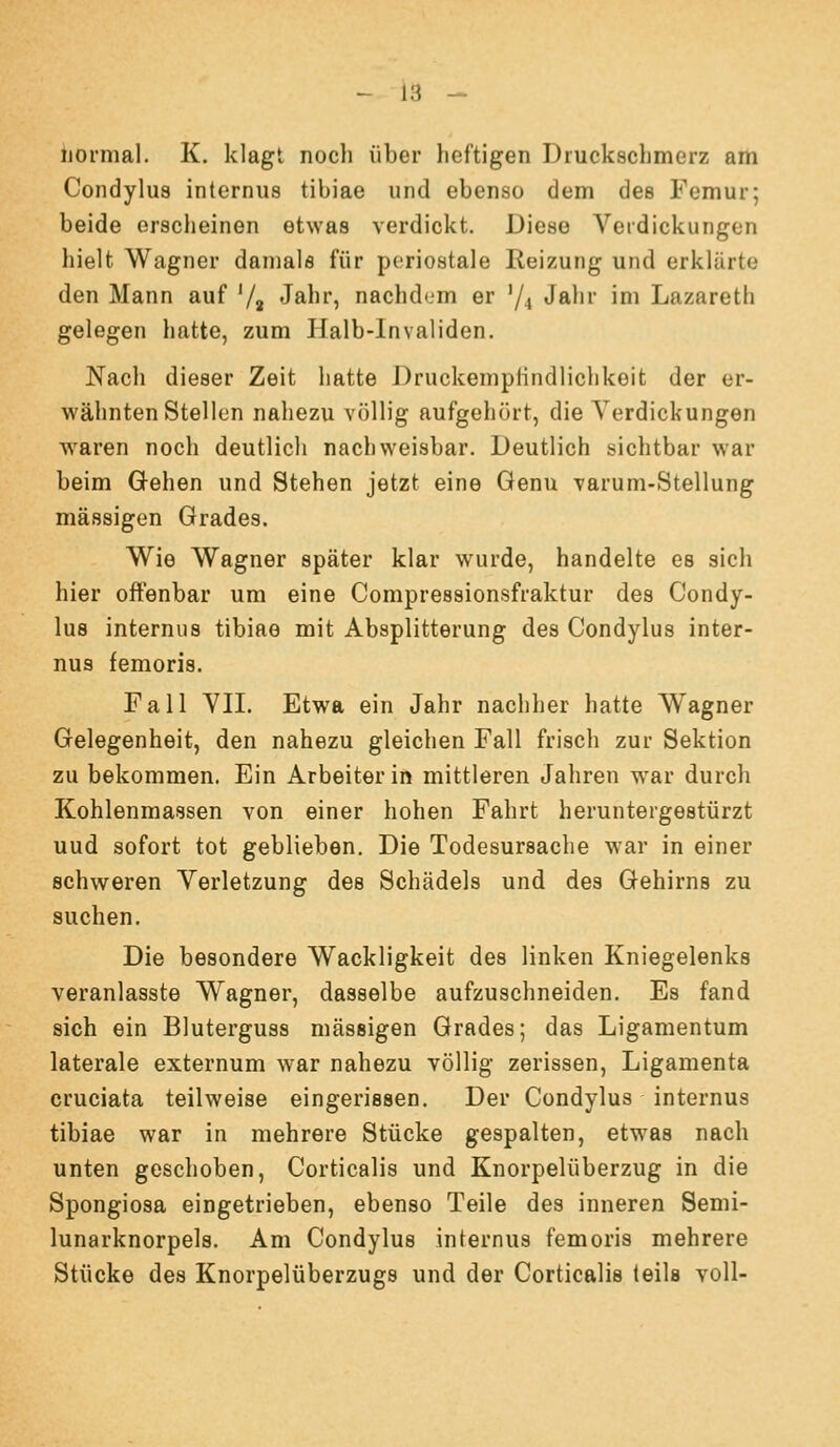 liornial. K. klagt nocli über heftigen Drucksclimerz am Condylua internus tibiae und ebenso dem des Femur; beide erscheinen etwas verdickt. Diese Verdickungen hielt Wagner damals für periostale Reizung und erklärte den Mann auf '/j Jahr, nachdem er '/4 Jalir im Lazareth gelegen hatte, zum Halb-Invaliden. Nach dieser Zeit hatte DruckempHndlichkeit der er- wähnten Stellen nahezu völlig aufgehört, die Verdickungen waren noch deutlich nachweisbar. Deutlich sichtbar war beim Gehen und Stehen jetzt eine Genu varum-Stellung massigen Grades. Wie Wagner später klar wurde, handelte es sich hier offenbar um eine Compressionsfraktur des Condy- lus internus tibiae mit Absplitterung des Condylus inter- nus femoris. Fall VII. Etwa ein Jahr nachher hatte Wagner Gelegenheit, den nahezu gleichen Fall frisch zur Sektion zu bekommen. Ein Arbeiter in mittleren Jahren war durch Kohlenmassen von einer hohen Fahrt heruntergestürzt uud sofort tot geblieben. Die Todesursache war in einer schweren Verletzung des Schädels und des Gehirns zu suchen. Die besondere Wackligkeit des linken Kniegelenks veranlasste Wagner, dasselbe aufzuschneiden. Es fand sich ein Bluterguss massigen Grades; das Ligamentum laterale externum war nahezu völlig zerissen, Ligamenta cruciata teilweise eingerissen. Der Condylus internus tibiae war in mehrere Stücke gespalten, etwas nach unten geschoben, Corticalis und Knorpelüberzug in die Spongiosa eingetrieben, ebenso Teile des inneren Semi- lunarknorpels. Am Condylus internus femoris mehrere Stücke des Knorpelüberzugs und der Corticalis teils voll-