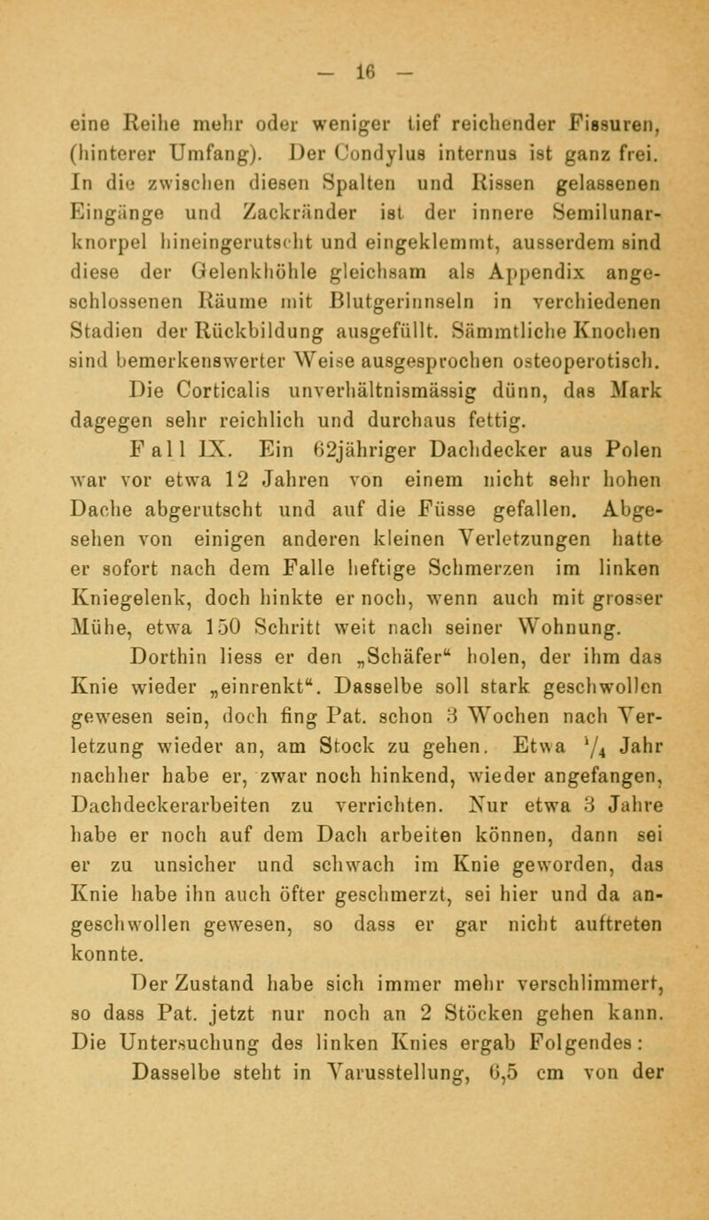 eine Reihe melir oder wenigei- tief reichender Piasuren, (iiinterer Umfang). Der Condylus internus ist ganz frei. In die zwischen diesen Spalten und Rissen gelassenen Eingänge und Zackränder ist der innere Semilunar- knorpel hineingerutscht und eingeklemmt, ausserdem sind diese der Gelenkhöhle gleichsam als Appendix ange- schlossenen Räume n)it Blutgerinnseln in verchiedenen Stadien der Rückbildung ausgefüllt. Sämmtliche Knochen sind bemerkenswerter Weise ausgesprochen osteoperotisch. Die Corticalis unverhältnisraässig dünn, das Mark dagegen sehr reichlich und durchaus fettig. Fall IX. Ein 62jähriger Dachdecker aus Polen war vor etw-a 12 Jahren von einem nicht sehr hohen Dache abgerutscht und auf die Füsse gefallen. Abge- sehen von einigen anderen kleinen Verletzungen hatte er sofort nach dem Falle heftige Schmerzen im linken Kniegelenk, doch hinkte er noch, wenn auch mit grosser Mühe, etwa 150 Schritt weit nach seiner Wohnung. Dorthin Hess er den „Schäfer holen, der ihm das Knie wieder „einrenkt. Dasselbe soll stark geschwollen gewesen sein, doch fing Fat. schon 8 Wochen nach Ver- letzung wieder an, am Stock zu gehen. Etwa 74 J^^r nachher habe er, zwar noch hinkend, wieder angefangen, Dachdeckerarbeiten zu verrichten. Nur etwa 3 Jahre habe er noch auf dem Dach arbeiten können, dann sei er zu unsicher und schwach im Knie geworden, das Knie habe ihn auch öfter geschmerzt, sei hier und da an- geschwollen gewesen, so dass er gar nicht auftreten konnte. Der Zustand habe sich immer mehr verschlimmert, so dass Fat. jetzt nur noch an 2 Stöcken gehen kann. Die Untersuchung des linken Knies ergab Folgendes: Dasselbe steht in Varusstellung, 0,5 cm von der