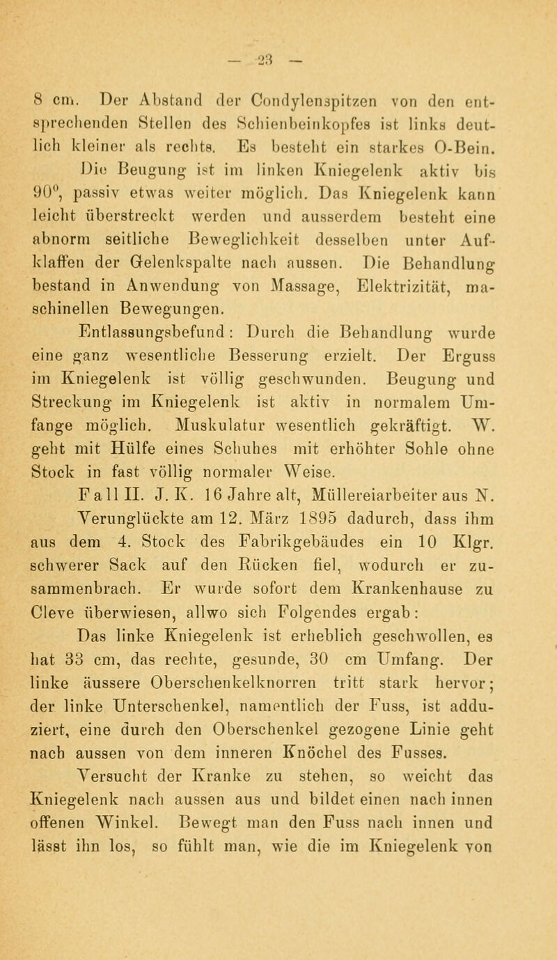 8 cm. Der Abstand der Coiidylonapitzen von den ent- spreclienden Stellen des Scliieiiheinkopfes ist links deut- lich kleiner als rechts. Es besteht ein starkes 0-Bein. Die Beugung ist im linken Kniegelenk aktiv bis 90, passiv etwas weiter möglich. Das Kniegelenk kann leicht überstreckt werden und ausserdem besteht eine abnorm seitliche Beweglichkeit desselben unter Auf- klaffen der Gelenkspalte nach aussen. Die Behandlung bestand in Anwendung von Massage, Elektrizität, ma- schinellen Bewegungen. Entlassungsbefund: Durch die Behandlung wurde eine ganz wesentliche Besserung erzielt. Der Erguss im Kniegelenk ist völlig geschwunden. Beugung und Streckung im Kniegelenk ist aktiv in normalem Um- fange möglich. Muskulatur wesentlich gekräftigt. W. geht mit Hülfe eines Schuhes mit erhöhter Sohle ohne Stock in fast völlig normaler Weise. Fall II. J. K. 16 Jahre alt, Müllereiarbeiter aus N. Yerunglückte am 12. März 1895 dadurch, dass ihm aus dem 4. Stock des Fabrikgebäudes ein 10 Klgr. schwerer Sack auf den Rücken fiel, wodurch er zu- sammenbrach. Er wurde sofort dem Krankenhause zu Cleve überwiesen, allwo sich Folgendes ergab: Das linke Kniegelenk ist erheblich geschw^ollen, es hat 33 cm, das reclite, gesunde, 30 cm Umfang. Der linke äussere Oberschenkelknorren tritt stark hervor; der linke Unterschenkel, namentlich der Fuss, ist addu- ziert, eine durch den Oberschenkel gezogene Linie geht nach aussen von dem inneren Knöchel des Fusses. Versucht der Kranke zu stehen, so weicht das Kniegelenk nach aussen aus und bildet einen nach innen offenen Winkel. Bewegt man den Fuss nach innen und lässt ihn los, so fühlt man, wie die im Kniegelenk von