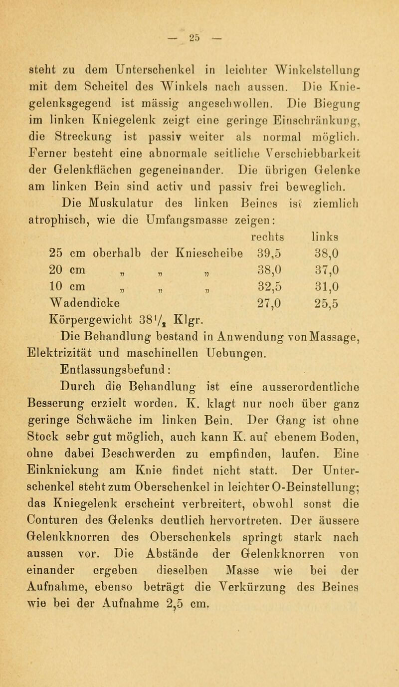 39,5 38,0 38,0 37,0 32,5 31,0 27,0 25,5 — 25 — steht zu dem Untcrsclienkel in leichter Winkelstellung mit dem Scheitel des Winkels nach aussen. Die Knie- gelenksgegend ist massig angeschwollen. Die Jiiegung im linken Kniegelenk zeigt eine geringe Einschränkung, die Streckung ist passiv weiter als normal möglich. Ferner besteht eine abnormale seitliche Verschiebbarkeit der Gelenkflächen gegeneinander. Die übrigen Gelenke am linken Bein sind activ und passiv frei beweglich. Die Muskulatur des linken Beines isi ziemlich atrophisch, wie die Umfangsmasse zeigen: 25 cm oberhalb der Kniescheibe 20 cm „ „ „ 10 cm „ Wadendicke Körpergewicht 38'/j Klgr. Die Behandlung bestand in Anwendung von Massage, Elektrizität und maschinellen Uebungen. Entlassungsbefund: Durch die Behandlung ist eine ausserordentliche Besserung erzielt worden, K. klagt nur noch über ganz geringe Schwäche im linken Bein. Der Gang ist ohne Stock sehr gut möglich, auch kann K. auf ebenem Boden, ohne dabei Beschwerden zu empfinden, laufen. Eine Einknickung am Knie findet nicht statt. Der Unter- schenkel steht zum Oberschenkel in leichter 0-Beinstellung; das Kniegelenk erscheint verbreitert, obwohl sonst die Conturen des Gelenks deutlich hervortreten. Der äussere Gelenkknorren des Oberschenkels springt stark nach aussen vor. Die Abstände der Gelenkknorren von einander ergeben dieselben Masse wie bei der Aufnahme, ebenso beträgt die Verkürzung des Beines