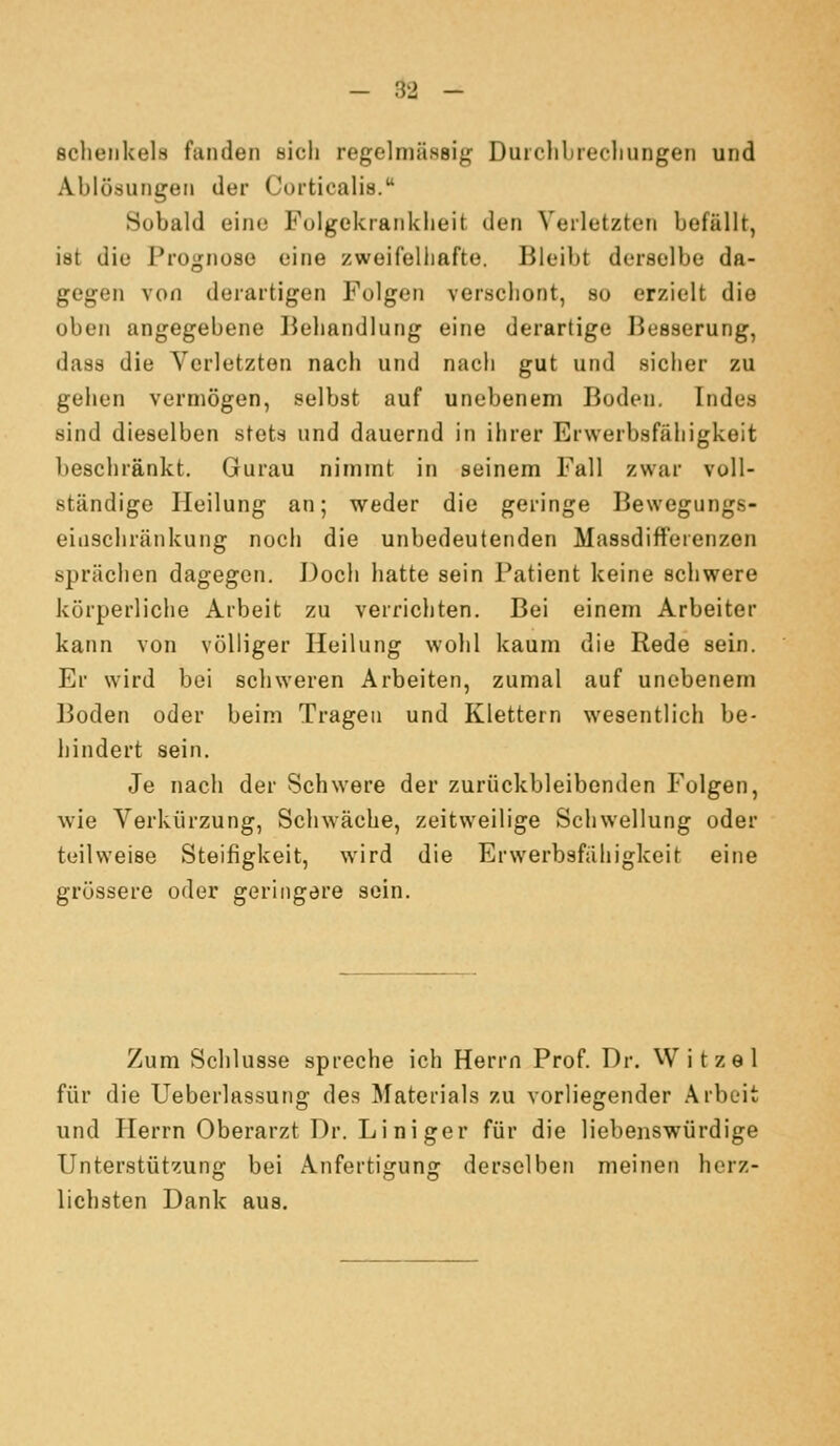 sclieiikels fanden öicli regelmässig Durclibrecliungen und Ablösungen der Curtiealis. Sobald eine Folgekranklieit den Verletzten befällt, ist die Prognose eine zweifeliiafte. Bleibt derselbe da- gegen von derartigen Folgen verschont, so erzielt die oben angegebene Behandlung eine derartige Besserung, dass die Verletzton nach und nach gut und sicher zu gehen vermögen, selbst auf unebenem Boden. Indes sind dieselben stets und dauernd in ihrer Erwerbsfiihigkeit beschränkt. Gurau nimmt in seinem Fall zwar voll- ständige Heilung an; weder die geringe Bewegungs- eiiischränkung noch die unbedeutenden Massdifferenzon sprächen dagegen. Doch hatte sein Patient keine schwere körperliche Arbeit zu verrichten. Bei einem Arbeiter kann von völliger Heilung wohl kaum die Rede sein. Er wird bei schweren Arbeiten, zumal auf unebenem Boden oder beim Tragen und Klettern wesentlich be- hindert sein. Je nach der Schwere der zurückbleibenden Folgen, wie Verkürzung, Schwäche, zeitweilige Schwellung oder teilweise Steifigkeit, wird die Erwerbsfähigkeit eine grössere oder geringere sein. Zum Schlüsse spreche ich Herrn Prof. Dr. Witzel für die Ueberlassung des Materials zu vorliegender Arbeit und Herrn Oberarzt Dr. Liniger für die liebenswürdige Unterstützung bei Anfertigung derselben meinen herz- lichsten Dank aus.