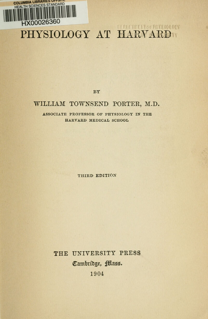 tsstssESaSm HX00026360 PHYSIOLOGY AT HAEYAED BY WILLIAM TOWNSEND PORTER, M.D. ASSOCIATE PROFESSOR OF PHYSIOLOGY IN THE HARVARD MEDICAL SCHOOL THIRD EDITION THE UNIVERSITY PRESS 1904