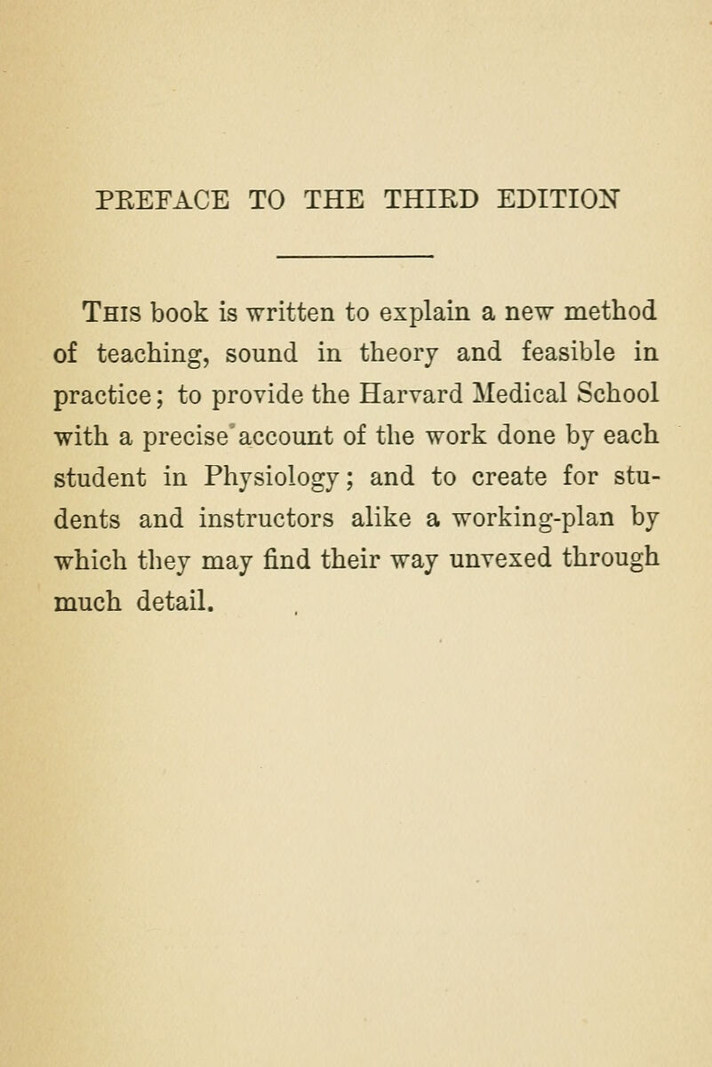 PKEEACE TO THE THIKD EDITION This book is written to explain a new method of teaching, sound in theory and feasible in practice; to provide the Harvard Medical School with a precise account of the work done by each student in Physiology; and to create for stu- dents and instructors alike a working-plan by which they may find their way unvexed through much detail.