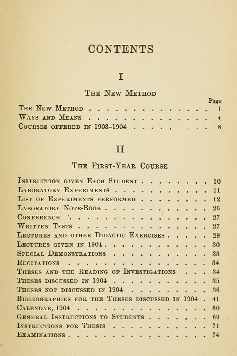 CONTENTS I The New Method Page The New Method 1 Wats and Means 4 Courses offered in 1903-1904 8 IT The First-Year Course Instruction given Each Student 10 Laboratory Experiments 11 List of Experiments performed 12 Laboratory Note-Book 26 Conference ' 27 Written Tests 27 Lectures and other Didactic Exercises 29 Lectures given in 1904 30 Special Demonstrations 33 Recitations 34 Theses and the Reading of Investigations ... 34 Theses discussed in 1904 35 Theses not discussed in 1904 36 Bibliographies for the Theses discussed in 1904 . 41 Calendar, 1904 60 General Instructions to Students 69 Instructions for Thesis 71 Examinations 74