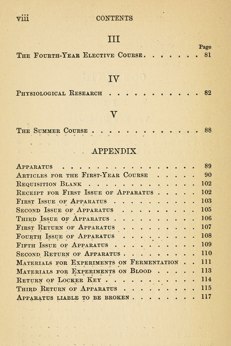 VU1 CONTENTS III Page The Fourth-Year Elective Course 81 IV Physiological Research 82 V The Summer Course 88 APPENDIX Apparatus 89 Articles for the First-Year Course 90 Requisition Blank 102 Receipt for First Issue op Apparatus 102 First Issue op Apparatus 103 Second Issue op Apparatus 105 Third Issue of Apparatus 106 First Return of Apparatus 107 Fourth Issue of Apparatus 108 Fifth Issue of Apparatus . . . . 109 Second Return of Apparatus 110 Materials for Experiments on Fermentation . . Ill Materials for Experiments on Blood 113 Return of Locker Key 114 Third Return of Apparatus 115 Apparatus liable to be broken 117