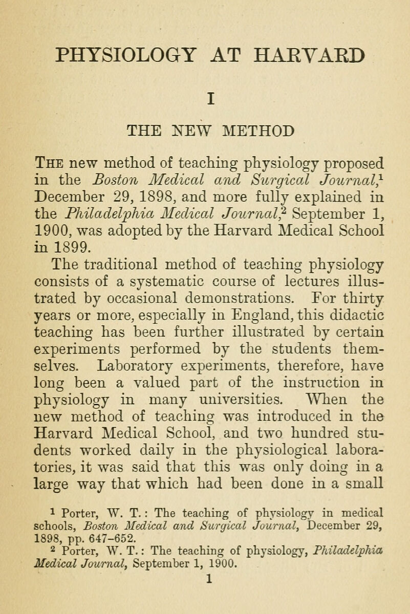 PHYSIOLOGY AT HARVARD THE NEW METHOD The new method of teaching physiology proposed in the Boston Medical and Surgical Journal* December 29, 1898, and more fully explained in the Philadelphia Medical Journal} September 1, 1900, was adopted by the Harvard Medical School in 1899. The traditional method of teaching physiology consists of a systematic course of lectures illus- trated by occasional demonstrations. For thirty years or more, especially in England, this didactic teaching has been further illustrated by certain experiments performed by the students them- selves. Laboratory experiments, therefore, have long been a valued part of the instruction in physiology in many universities. When the new method of teaching was introduced in the Harvard Medical School, and two hundred stu- dents worked daily in the physiological labora- tories, it was said that this was only doing in a large way that which had been done in a small 1 Porter, W. T.: The teaching of physiology in medical schools, Boston Medical and Surgical Journal, December 29, 1898, pp. 647-652. 2 Porter, W. T.: The teaching of physiology, Philadelphia Medical Journal, September 1, 1900.