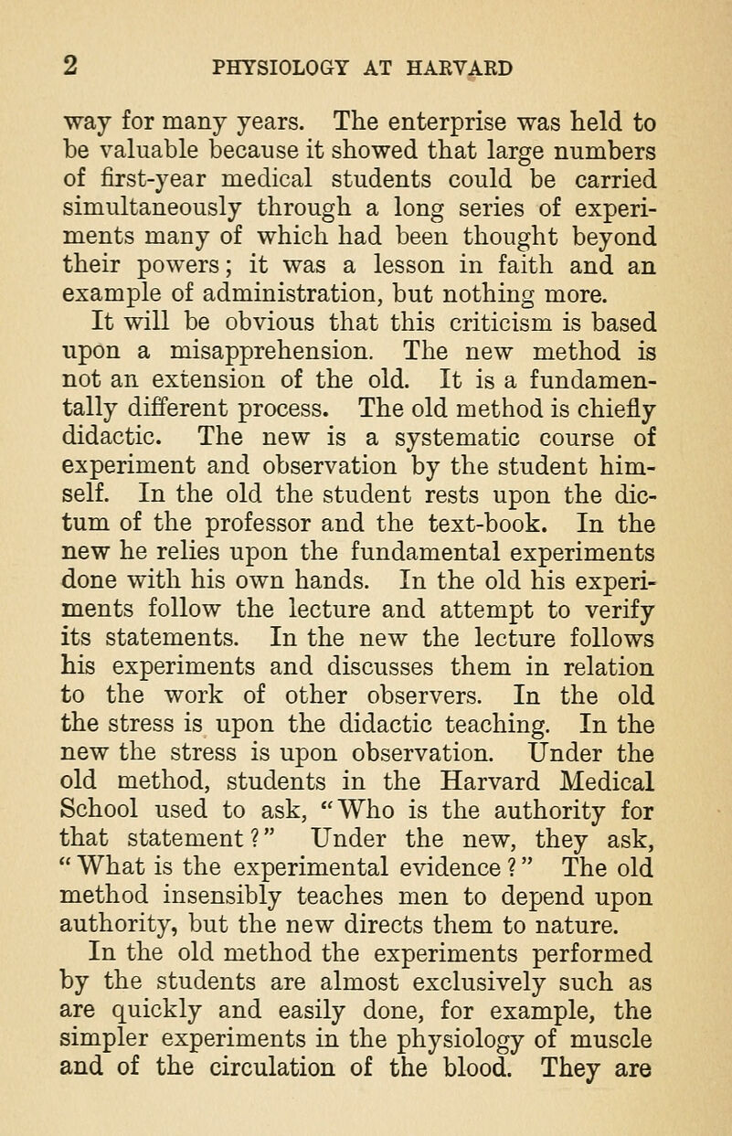 way for many years. The enterprise was held to be valuable because it showed that large numbers of first-year medical students could be carried simultaneously through a long series of experi- ments many of which had been thought beyond their powers; it was a lesson in faith and an example of administration, but nothing more. It will be obvious that this criticism is based upon a misapprehension. The new method is not an extension of the old. It is a fundamen- tally different process. The old method is chiefly didactic. The new is a systematic course of experiment and observation by the student him- self. In the old the student rests upon the dic- tum of the professor and the text-book. In the new he relies upon the fundamental experiments done with his own hands. In the old his experi- ments follow the lecture and attempt to verify its statements. In the new the lecture follows his experiments and discusses them in relation to the work of other observers. In the old the stress is upon the didactic teaching. In the new the stress is upon observation. Under the old method, students in the Harvard Medical School used to ask, Who is the authority for that statement ? Under the new, they ask,  What is the experimental evidence ? The old method insensibly teaches men to depend upon authority, but the new directs them to nature. In the old method the experiments performed by the students are almost exclusively such as are quickly and easily done, for example, the simpler experiments in the physiology of muscle and of the circulation of the blood. They are