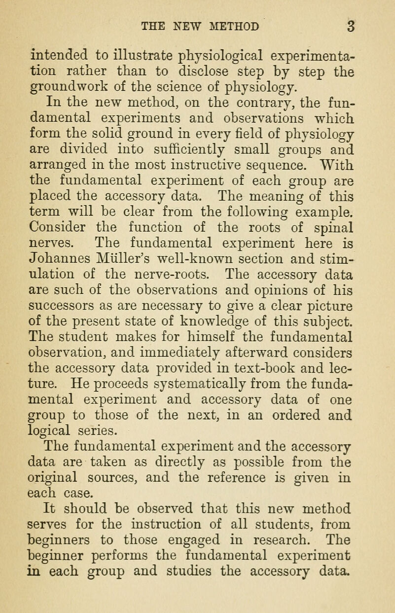 intended to illustrate physiological experimenta- tion rather than to disclose step by step the groundwork of the science of physiology. In the new method, on the contrary, the fun- damental experiments and observations which form the solid ground in every field of physiology are divided into sufficiently small groups and arranged in the most instructive sequence. With the fundamental experiment of each group are placed the accessory data. The meaning of this term will be clear from the following example. Consider the function of the roots of spinal nerves. The fundamental experiment here is Johannes Muller's well-known section and stim- ulation of the nerve-roots. The accessory data are such of the observations and opinions of his successors as are necessary to give a clear picture of the present state of knowledge of this subject. The student makes for himself the fundamental observation, and immediately afterward considers the accessory data provided in text-book and lec- ture. He proceeds systematically from the funda- mental experiment and accessory data of one group to those of the next, in an ordered and logical series. The fundamental experiment and the accessory data are taken as directly as possible from the original sources, and the reference is given in each case. It should be observed that this new method serves for the instruction of all students, from beginners to those engaged in research. The beginner performs the fundamental experiment in each group and studies the accessory data.