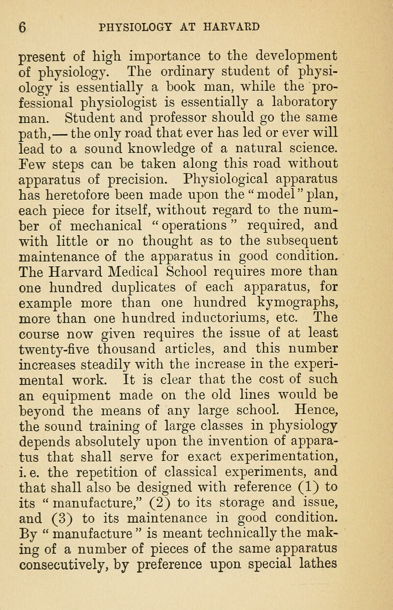 present of high importance to the development of physiology. The ordinary student of physi- ology is essentially a book man, while the pro- fessional physiologist is essentially a laboratory man. Student and professor should go the same path,— the only road that ever has led or ever will lead to a sound knowledge of a natural science. Few steps can be taken along this road without apparatus of precision. Physiological apparatus has heretofore been made upon the  model plan, each piece for itself, without regard to the num- ber of mechanical  operations  required, and with little or no thought as to the subsequent maintenance of the apparatus in good condition. The Harvard Medical School requires more than one hundred duplicates of each apparatus, for example more than one hundred kymographs, more than one hundred inductoriums, etc. The course now given requires the issue of at least twenty-five thousand articles, and this number increases steadily with the increase in the experi- mental work. It is clear that the cost of such an equipment made on the old lines would be beyond the means of any large school. Hence, the sound training of large classes in physiology depends absolutely upon the invention of appara- tus that shall serve for exact experimentation, i. e. the repetition of classical experiments, and that shall also be designed with reference (1) to its  manufacture, (2) to its storage and issue, and (3) to its maintenance in good condition. By  manufacture  is meant technically the mak- ing of a number of pieces of the same apparatus consecutively, by preference upon special lathes