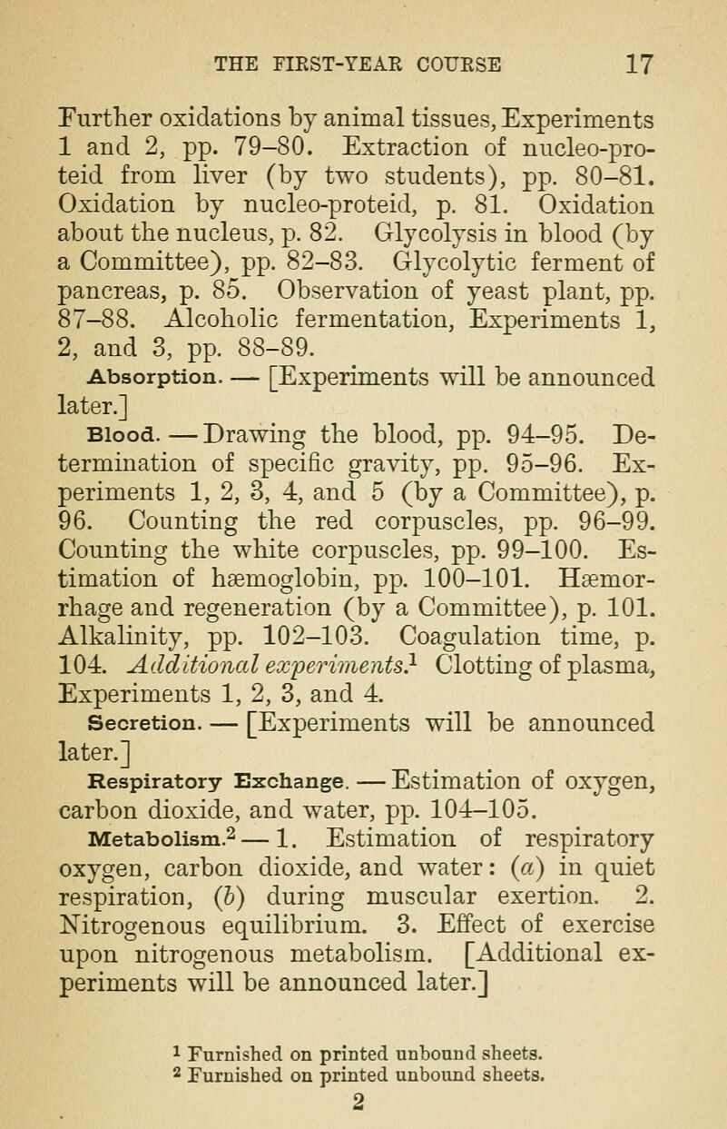 Further oxidations by animal tissues, Experiments 1 and 2, pp. 79-80. Extraction of nucleo-pro- teid from liver (by two students), pp. 80-81. Oxidation by nucleo-proteid, p. 81. Oxidation about the nucleus, p. 82. Glycolysis in blood (by a Committee), pp. 82-83. Glycolytic ferment of pancreas, p. 85. Observation of yeast plant, pp. 87-88. Alcoholic fermentation, Experiments 1, 2, and 3, pp. 88-89. Absorption. — [Experiments will be announced later.] Blood.—Drawing the blood, pp. 94-95. De- termination of specific gravity, pp. 95-96. Ex- periments 1, 2, 3, 4, and 5 (by a Committee), p. 96. Counting the red corpuscles, pp. 96-99. Counting the white corpuscles, pp. 99-100. Es- timation of hsemoglobin, pp. 100-101. Haemor- rhage and regeneration (by a Committee), p. 101. Alkalinity, pp. 102-103. Coagulation time, p. 104. Additional experiments} Clotting of plasma, Experiments 1, 2, 3, and 4. Secretion. — [Experiments will be announced later.] Respiratory Exchange. — Estimation of oxygen, carbon dioxide, and water, pp. 104-105. Metabolism.2 — 1. Estimation of respiratory oxygen, carbon dioxide, and water: (a) in quiet respiration, (b) during muscular exertion. 2. Nitrogenous equilibrium. 3. Effect of exercise upon nitrogenous metabolism. [Additional ex- periments will be announced later.] 1 Furnished on printed unbound sheets. 2 Furnished on printed unbound sheets. 2
