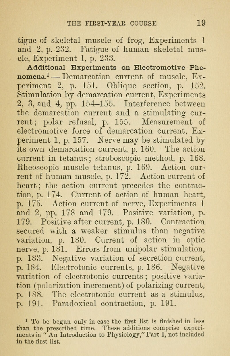tigue of skeletal muscle of frog, Experiments 1 and 2, p. 232. Fatigue of human skeletal mus- cle, Experiment 1, p. 233. Additional Experiments on Electromotive Phe- nomena.1 — Demarcation current of muscle, Ex- periment 2, p. 151. Oblique section, p. 152. Stimulation by demarcation current, Experiments 2, 3, and 4, pp. 154-155. Interference between the demarcation current and a stimulating cur- rent; polar refusal, p. 155. Measurement of electromotive force of demarcation current, Ex- periment 1, p. 157. Nerve may be stimulated by its own demarcation current, p. 160. The action current in tetanus; stroboscopic method, p. 168. Eheoscopic muscle tetaDus, p. 169. Action cur- rent of human muscle, p. 172. Action current of heart; the action current precedes the contrac- tion, p. 174. Current of action of human heart, p. 175. Action current of nerve, Experiments 1 and 2, pp. 178 and 179. Positive variation, p. 179. Positive after current, p. 180. Contraction secured with a weaker stimulus than negative variation, p. 180. Current of action in optic nerve, p. 181. Errors from unipolar stimulation, p. 183. Negative variation of secretion current, p. 184. Electrotonic currents, p. 186. Negative variation of electrotonic currents; positive varia- tion (polarization increment) of polarizing current, p. 188. The electrotonic current as a stimulus, p. 191. Paradoxical contraction, p. 191. 1 To be begun only in case tbe first list is finished in less than the prescribed time. These additions comprise experi- ments in  An Introduction to Physiology, Part I, not included in the first list.