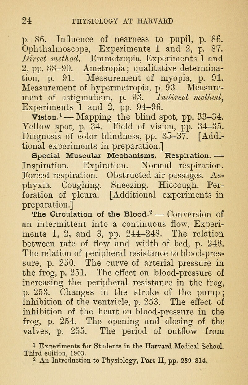 p. 86. Influence of nearness to pupil, p. 86. Ophthalmoscope, Experiments 1 and 2, p. 87. Direct method. Emmetropia, Experiments 1 and 2, pp. 8S-90. Ametropia; qualitative determina- tion, p. 91. Measurement of myopia, p. 91. Measurement of hyper me tropia, p. 93. Measure- ment of astigmatism, p. 93. Indirect method, Experiments 1 and 2, pp. 94-96. Vision.1 — Mapping the blind spot, pp. 33-34. Yellow spot, p. 34. Eield of vision, pp. 34-35. Diagnosis of color blindness, pp. 35-37. [Addi- tional experiments in preparation.] Special Muscular Mechanisms. Respiration. — Inspiration. Expiration. Normal respiration. Forced respiration. Obstructed air passages. As- phyxia. Coughing. Sneezing. Hiccough. Per- foration of pleura. [Additional experiments in preparation.] The Circulation of the Blood.2 — Conversion of an intermittent into a continuous flow, Experi- ments 1, 2, and 3, pp. 244-248. The relation between rate of flow and width of bed, p. 248. The relation of peripheral resistance to blood-pres- sure, p. 250. The curve of arterial pressure in the frog, p. 251. The effect on blood-pressure of increasing the peripheral resistance in the frog, p. 253. Changes in the stroke of the pump; inhibition of the ventricle, p. 253. The effect of inhibition of the heart on blood-pressure in the frog, p. 254. The opening and closing of the valves, p. 255. The period of outflow from 1 Experiments for Students in the Harvard Medical School. Third edition, 1903. 2 An Introduction to Physiology, Part II, pp. 239-314.