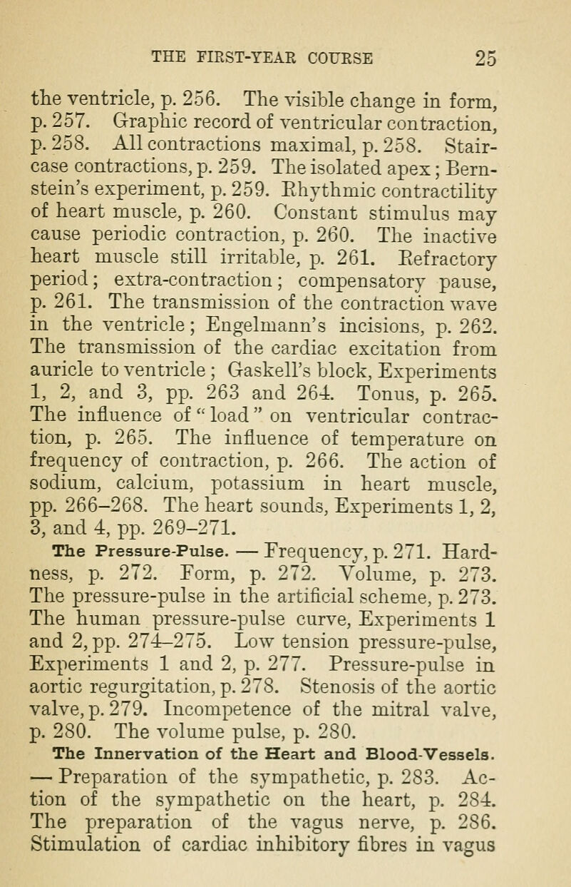 the ventricle, p. 256. The visible change in form, p. 257. Graphic record of ventricular contraction, p. 258. All contractions maximal, p. 258. Stair- case contractions, p. 259. The isolated apex; Bern- stein's experiment, p. 259. Khythmic contractility of heart muscle, p. 260. Constant stimulus may cause periodic contraction, p. 260. The inactive heart muscle still irritable, p. 261. Eefractory period; extra-contraction; compensatory pause, p. 261. The transmission of the contraction wave in the ventricle; Engelmann's incisions, p. 262. The transmission of the cardiac excitation from auricle to ventricle; Gaskell's block, Experiments 1, 2, and 3, pp. 263 and 264. Tonus, p. 265. The influence of  load  on ventricular contrac- tion, p. 265. The influence of temperature on frequency of contraction, p. 266. The action of sodium, calcium, potassium in heart muscle, pp. 266-268. The heart sounds, Experiments 1, 2, 3, and 4, pp. 269-271. The Pressure-Pulse. — Frequency, p. 271. Hard- ness, p. 272. Eorm, p. 272. Volume, p. 273. The pressure-pulse in the artificial scheme, p. 273. The human pressure-pulse curve, Experiments 1 and 2, pp. 274-275. Low tension pressure-pulse, Experiments 1 and 2, p. 277. Pressure-pulse in aortic regurgitation, p. 278. Stenosis of the aortic valve, p. 279. Incompetence of the mitral valve, p. 280. The volume pulse, p. 280. The Innervation of the Heart and Blood-Vessels. — Preparation of the sympathetic, p. 283. Ac- tion of the sympathetic on the heart, p. 284. The preparation of the vagus nerve, p. 286. Stimulation of cardiac inhibitory fibres in vagus