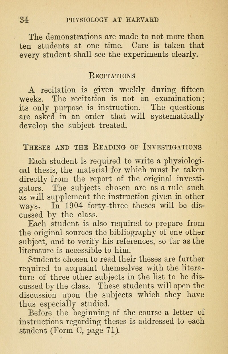 The demonstrations are made to not more than ten students at one time. Care is taken that every student shall see the experiments clearly. Eecitations A recitation is given weekly during fifteen weeks. The recitation is not an examination; its only purpose is instruction. The questions are asked in an order that will systematically develop the subject treated. Theses and the Beading of Investigations Each student is required to write a physiologi- cal thesis, the material for which must be taken directly from the report of the original investi- gators. The subjects chosen are as a rule such as will supplement the instruction given in other ways. In 1904 forty-three theses will be dis- cussed by the class. Each student is also required to prepare from the original sources the bibliography of one other subject, and to verify his references, so far as the literature is accessible to him. Students chosen to read their theses are further required to acquaint themselves with the litera- ture of three other subjects in the list to be dis- cussed by the class. These students will open the discussion upon the subjects which they have thus especially studied. Before the beginning of the course a letter of instructions regarding theses is addressed to each student (Form C, page 71).